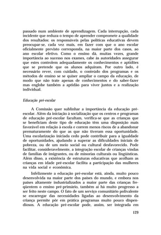passado num ambiente de aprendizagem. Cada interrupção, cada
incidente que reduza o tempo de aprender compromete a qualidade
dos resultados: os responsáveis pelas políticas educativas devem
preocupar-se, cada vez mais, em fazer com que o ano escolar
oficialmente previsto corresponda, na maior parte dos casos, ao
ano escolar efetivo. Como o ensino dá, muitas vezes, grande
importância ao sucesso nos exames, cabe às autoridades assegurar
que estes controlem adequadamente os conhecimentos e aptidões
que se pretende que os alunos adquiram. Por outro lado, é
necessário rever, com cuidado, o conteúdo dos programas e os
métodos de ensino se se quiser ampliar o campo da educação, de
modo que não trate apenas de conhecimentos e do saber-fazer
mas englobe também a aptidão para viver juntos e a realização
individual.
Educação pré-escolar
A Comissão quer sublinhar a importância da educação préescolar. Além da iniciação à socialização que os centros e programas
de educação pré-escolar facultam, verifica-se que as crianças que
se beneficiam deste tipo de educação têm uma disposição mais
favorável em relação à escola e correm menos riscos de a abandonar
prematuramente do que as que não tiveram essa oportunidade.
Uma escolarização iniciada cedo pode contribuir para a igualdade
de oportunidades, ajudando a superar as dificuldades iniciais de
pobreza, ou de um meio social ou cultural desfavorecido. Pode
facilitar, consideravelmente, a integração escolar de crianças vindas
de famílias de imigrantes, ou de minorias culturais ou lingüísticas.
Além disso, a existência de estruturas educativas que acolham as
crianças em idade pré-escolar facilita a participação das mulheres
na vida social e econômica.
Infelizmente a educação pré-escolar está, ainda, muito pouco
desenvolvida na maior parte dos países do mundo, e embora nos
países altamente industrializados a maior parte das crianças freqüentem o ensino pré-primário, também aí há muito progresso a
ser feito neste campo. O fato de um serviço comunitário polivalente
se encarregar das necessidades ligadas ao desenvolvimento da
criança permite pôr em prática programas muito pouco dispendiosos. A educação pré-escolar pode, assim, ser integrada em
129

 