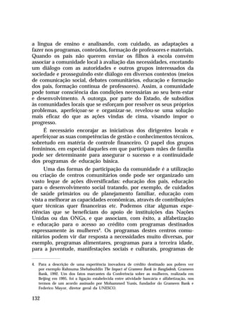 a língua de ensino e analisando, com cuidado, as adaptações a
fazer nos programas, conteúdos, formação de professores e materiais.
Quando os pais não querem enviar os filhos à escola convém
associar a comunidade local à avaliação das necessidades, encetando
um diálogo com as autoridades e outros grupos interessados da
sociedade e prosseguindo este diálogo em diversos contextos (meios
de comunicação social, debates comunitários, educação e formação
dos pais, formação contínua de professores). Assim, a comunidade
pode tomar consciência das condições necessárias ao seu bem-estar
e desenvolvimento. A outorga, por parte do Estado, de subsídios
às comunidades locais que se esforçam por resolver os seus próprios
problemas, aperfeiçoar-se e organizar-se, revelou-se uma solução
mais eficaz do que as ações vindas de cima, visando impor o
progresso.
É necessário encorajar as iniciativas dos dirigentes locais e
aperfeiçoar as suas competências de gestão e conhecimentos técnicos,
sobretudo em matéria de controle financeiro. O papel dos grupos
femininos, em especial daqueles em que participam mães de família
pode ser determinante para assegurar o sucesso e a continuidade
dos programas de educação básica.
Uma das formas de participação da comunidade é a utilização
ou criação de centros comunitários onde pode ser organizado um
vasto leque de ações diversificadas: educação dos pais, educação
para o desenvolvimento social tratando, por exemplo, de cuidados
de saúde primários ou de planejamento familiar, educação com
vista a melhorar as capacidades econômicas, através de contribuições
quer técnicas quer financeiras etc. Podemos citar algumas experiências que se beneficiam do apoio de instituições das Nações
Unidas ou das ONGs, e que associam, com êxito, a alfabetização
e educação para o acesso ao crédito com programas destinados
expressamente às mulheres4. Os programas destes centros comunitários podem vir dar resposta a necessidades muito diversas, por
exemplo, programas alimentares, programas para a terceira idade,
para a juventude, manifestações sociais e culturais, programas de
4. Para a descrição de uma experiência inovadora de crédito destinado aos pobres ver
por exemplo Rahnuma Shehabuddin The Impact of Grameen Bank in Bangladesh, Grameen
Bank, 1992. Um dos fatos marcantes da Conferência sobre as mulheres, realizada em
Beijing em 1995, foi a ligação estabelecida entre atividade bancária e alfabetização, nos
termos de um acordo assinado por Mohammed Yunis, fundador do Grameen Bank e
Federico Mayor, diretor geral da UNESCO.

132

 