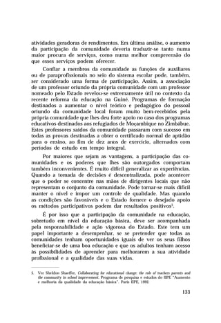 atividades geradoras de rendimentos. Em última análise, o aumento
da participação da comunidade deveria traduzir-se tanto numa
maior procura de serviços, como numa melhor compreensão do
que esses serviços podem oferecer.
Confiar a membros da comunidade as funções de auxiliares
ou de paraprofissionais no seio do sistema escolar pode, também,
ser considerado uma forma de participação. Assim, a associação
de um professor oriundo da própria comunidade com um professor
nomeado pelo Estado revelou-se extremamente útil no contexto da
recente reforma da educação na Guiné. Programas de formação
destinados a aumentar o nível teórico e pedagógico do pessoal
oriundo da comunidade local foram muito bem-recebidos pela
própria comunidade que lhes deu forte apoio no caso dos programas
educativos destinados aos refugiados de Moçambique no Zimbábue.
Estes professores saídos da comunidade passaram com sucesso em
todas as provas destinadas a obter o certificado normal de aptidão
para o ensino, ao fim de dez anos de exercício, alternados com
períodos de estudo em tempo integral.
Por maiores que sejam as vantagens, a participação das comunidades e os poderes que lhes são outorgados comportam
também inconvenientes. É muito difícil generalizar as experiências.
Quando a tomada de decisões é descentralizada, pode acontecer
que o poder se concentre nas mãos de dirigentes locais que não
representam o conjunto da comunidade. Pode tornar-se mais difícil
manter o nível e impor um controle de qualidade. Mas quando
as condições são favoráveis e o Estado fornece o desejado apoio
os métodos participativos podem dar resultados positivos5.
É por isso que a participação da comunidade na educação,
sobretudo em nível da educação básica, deve ser acompanhada
pela responsabilidade e ação vigorosa do Estado. Este tem um
papel importante a desempenhar, se se pretender que todas as
comunidades tenham oportunidades iguais de ver os seus filhos
beneficiar-se de uma boa educação e que os adultos tenham acesso
às possibilidades de aprender para melhorarem a sua atividade
profissional e a qualidade das suas vidas.
5. Ver Sheldon Shaeffer, Collaborating for educational change: the role of teachers parents and
the community in school improvement. Programa de pesquisa e estudos do IIPE “Aumento
e melhoria da qualidade da educação básica”. Paris IIPE, 1992.

133

 