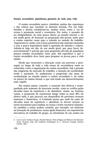 Ensino secundário: plataforma giratória de toda uma vida
O ensino secundário parece cristalizar muitas das esperanças
e das críticas que suscitam os sistemas formais. Por um lado,
famílias e alunos consideram-no, muitas vezes, como a via de
acesso à promoção social e econômica. Por outro, é acusado de
ser desigualitário, de estar pouco aberto ao mundo exterior e, de
um modo geral, de fracassar na preparação dos jovens, tanto para
o ensino superior como para a entrada no mundo do trabalho.
Argumenta-se, ainda, com a fraca pertinência das matérias ensinadas
e com a pouca importância dada à aquisição de atitudes e valores.
Admite-se hoje em dia, de um modo geral, que para haver desenvolvimento6 é preciso que uma proporção elevada da população
possua estudos secundários. Será, pois, útil especificar o que o
ensino secundário deve fazer para preparar os jovens para a vida
adulta.
Desde que encaremos a educação como um processo a prosseguir ao longo de toda a vida temos de reconsiderar tanto os
conteúdos, como a organização do ensino secundário. Sob a pressão
das exigências do mercado de trabalho, a duração da escolaridade
tende a aumentar. Se analisarmos a progressão das taxas de
escolarização no mundo inteiro o ensino secundário é, de todos
os setores de ensino formal, o que está tendo um desenvolvimento
mais rápido.
Em muitos países, contudo, o aumento dos efetivos é acompanhado pelo aumento do insucesso escolar, como se verifica pelas
elevadas taxas de repetência e de abandono. Assim, na América
Latina, a proporção de repetências atinge todos os anos 30% do
efetivo total, o que provoca um desperdício de preciosos recursos
humanos e financeiros. A Comissão pensa que onde há casos de
elevadas taxas de repetência e abandono se devem acionar os
meios necessários para analisar as causas e tentar encontrar soluções.
As medidas a tomar podem consistir, por exemplo, em reformas
na formação de professores, numa ajuda financeira, em experiências
inovadoras de trabalho de grupo, na introdução de um ensino em
6. Luis Crouch, Emiliana Vegas e Ronald Johnson, Policy Dialogue and Reform in the Education
Sector: Necessary Steps and Conditions, Washington D. C., Research Triangle Institute
USAID, 1993.

134

 