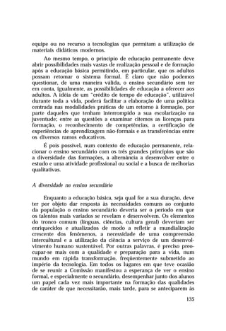 equipe ou no recurso a tecnologias que permitam a utilização de
materiais didáticos modernos.
Ao mesmo tempo, o princípio de educação permanente deve
abrir possibilidades mais vastas de realização pessoal e de formação
após a educação básica permitindo, em particular, que os adultos
possam retomar o sistema formal. É claro que não podemos
questionar, de uma maneira válida, o ensino secundário sem ter
em conta, igualmente, as possibilidades de educação a oferecer aos
adultos. A idéia de um “crédito de tempo de educação”, utilizável
durante toda a vida, poderá facilitar a elaboração de uma política
centrada nas modalidades práticas de um retorno à formação, por
parte daqueles que tenham interrompido a sua escolarização na
juventude; entre as questões a examinar citemos as licenças para
formação, o reconhecimento de competências, a certificação de
experiências de aprendizagem não-formais e as transferências entre
os diversos ramos educativos.
É pois possível, num contexto de educação permanente, relacionar o ensino secundário com os três grandes princípios que são
a diversidade das formações, a alternância a desenvolver entre o
estudo e uma atividade profissional ou social e a busca de melhorias
qualitativas.
A diversidade no ensino secundário
Enquanto a educação básica, seja qual for a sua duração, deve
ter por objeto dar resposta às necessidades comuns ao conjunto
da população o ensino secundário deveria ser o período em que
os talentos mais variados se revelam e desenvolvem. Os elementos
do tronco comum (línguas, ciências, cultura geral) deveriam ser
enriquecidos e atualizados de modo a refletir a mundialização
crescente dos fenômenos, a necessidade de uma compreensão
intercultural e a utilização da ciência a serviço de um desenvolvimento humano sustentável. Por outras palavras, é preciso preocupar-se mais com a qualidade e preparação para a vida, num
mundo em rápida transformação, freqüentemente submetido ao
império da tecnologia. Em todos os lugares em que teve ocasião
de se reunir a Comissão manifestou a esperança de ver o ensino
formal, e especialmente o secundário, desempenhar junto dos alunos
um papel cada vez mais importante na formação das qualidades
de caráter de que necessitarão, mais tarde, para se anteciparem às
135

 