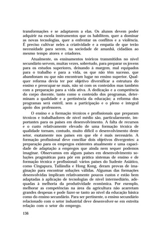 transformações e se adaptarem a elas. Os alunos devem poder
adquirir na escola instrumentos que os habilitem, quer a dominar
as novas tecnologias, quer a enfrentar os conflitos e a violência.
É preciso cultivar neles a criatividade e a empatia de que terão
necessidade para serem, na sociedade de amanhã, cidadãos ao
mesmo tempo atores e criadores.
Atualmente, os ensinamentos teóricos transmitidos no nível
secundário servem, muitas vezes, sobretudo, para preparar os jovens
para os estudos superiores, deixando à margem, mal equipados
para o trabalho e para a vida, os que não têm sucesso, que
abandonam ou que não encontram lugar no ensino superior. Qualquer reforma devia ter por objetivo diversificar a estrutura do
ensino e preocupar-se mais, não só com os conteúdos mas também
com a preparação para a vida ativa. A dedicação e a competência
do corpo docente, tanto como o conteúdo dos programas, determinam a qualidade e a pertinência da educação; a reforma dos
programas será estéril, sem a participação e o pleno e integral
apoio dos professores.
O ensino e a formação técnicos e profissionais que preparam
técnicos e trabalhadores de nível médio são, particularmente, importantes para os países em desenvolvimento. A falta de recursos
e o custo relativamente elevado de uma formação técnica de
qualidade tornam, contudo, muito difícil o desenvolvimento deste
setor, exatamente nos países em que ele é mais necessário. A
formação profissional deve conciliar dois objetivos divergentes: a
preparação para os empregos existentes atualmente e uma capacidade de adaptação a empregos que ainda nem sequer podemos
imaginar. Observamos em alguns países em desenvolvimento soluções pragmáticas para pôr em prática sistemas de ensino e de
formação técnica e profissional: vários países do Sudeste Asiático,
como Cingapura, Tailândia e Hong Kong, deram provas de imaginação para encontrar soluções válidas. Algumas das formações
desenvolvidas implicam relativamente poucos custos e estão bem
adaptadas à aplicação de tecnologias de nível intermediário, adequadas à melhoria da produtividade econômica. Por exemplo,
melhorar as competências na área da agricultura não acarretam
grandes despesas e pode fazer-se tanto ao nível da educação básica
como do ensino secundário. Para ser pertinente, o ensino secundário
relacionado com o setor industrial deve desenvolver-se em estreita
relação com o setor do emprego.
136

 