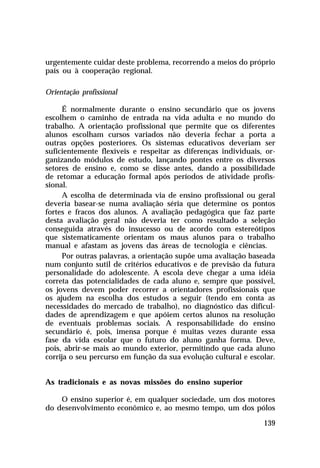 urgentemente cuidar deste problema, recorrendo a meios do próprio
país ou à cooperação regional.
Orientação profissional
É normalmente durante o ensino secundário que os jovens
escolhem o caminho de entrada na vida adulta e no mundo do
trabalho. A orientação profissional que permite que os diferentes
alunos escolham cursos variados não deveria fechar a porta a
outras opções posteriores. Os sistemas educativos deveriam ser
suficientemente flexíveis e respeitar as diferenças individuais, organizando módulos de estudo, lançando pontes entre os diversos
setores de ensino e, como se disse antes, dando a possibilidade
de retomar a educação formal após períodos de atividade profissional.
A escolha de determinada via de ensino profissional ou geral
deveria basear-se numa avaliação séria que determine os pontos
fortes e fracos dos alunos. A avaliação pedagógica que faz parte
desta avaliação geral não deveria ter como resultado a seleção
conseguida através do insucesso ou de acordo com estereótipos
que sistematicamente orientam os maus alunos para o trabalho
manual e afastam as jovens das áreas de tecnologia e ciências.
Por outras palavras, a orientação supõe uma avaliação baseada
num conjunto sutil de critérios educativos e de previsão da futura
personalidade do adolescente. A escola deve chegar a uma idéia
correta das potencialidades de cada aluno e, sempre que possível,
os jovens devem poder recorrer a orientadores profissionais que
os ajudem na escolha dos estudos a seguir (tendo em conta as
necessidades do mercado de trabalho), no diagnóstico das dificuldades de aprendizagem e que apóiem certos alunos na resolução
de eventuais problemas sociais. A responsabilidade do ensino
secundário é, pois, imensa porque é muitas vezes durante essa
fase da vida escolar que o futuro do aluno ganha forma. Deve,
pois, abrir-se mais ao mundo exterior, permitindo que cada aluno
corrija o seu percurso em função da sua evolução cultural e escolar.
As tradicionais e as novas missões do ensino superior
O ensino superior é, em qualquer sociedade, um dos motores
do desenvolvimento econômico e, ao mesmo tempo, um dos pólos
139

 