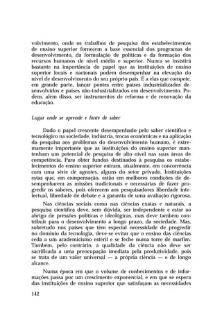 volvimento, onde os trabalhos de pesquisa dos estabelecimentos
de ensino superior fornecem a base essencial dos programas de
desenvolvimento, da formulação de políticas e da formação dos
recursos humanos de nível médio e superior. Nunca se insistirá
bastante na importância do papel que as instituições de ensino
superior locais e nacionais podem desempenhar na elevação do
nível de desenvolvimento do seu próprio país. É a elas que compete,
em grande parte, lançar pontes entre países industrializados desenvolvidos e países não-industrializados em desenvolvimento. Podem, além disso, ser instrumentos de reforma e de renovação da
educação.
Lugar onde se aprende e fonte de saber
Dado o papel crescente desempenhado pelo saber científico e
tecnológico na sociedade, indústria, trocas econômicas e na aplicação
da pesquisa aos problemas do desenvolvimento humano, é extremamente importante que as instituições do ensino superior mantenham um potencial de pesquisa de alto nível nas suas áreas de
competência. Para obter fundos destinados à pesquisa os estabelecimentos de ensino superior entram, atualmente, em concorrência
com uma série de agentes, alguns do setor privado. Instituições
estas que, em compensação, estão em melhores condições de desempenharem as missões tradicionais e necessárias de fazer progredir os saberes, pois oferecem aos pesquisadores liberdade intelectual, liberdade de debate e a garantia de uma avaliação rigorosa.
Nas ciências sociais como nas ciências exatas e naturais, a
pesquisa científica deve, sem dúvida, ser independente e estar ao
abrigo de pressões políticas e ideológicas, mas deve também contribuir para o desenvolvimento a longo prazo, da sociedade. Mas,
sobretudo nos países que têm especial necessidade de progredir
no domínio da tecnologia, deve-se evitar que o ensino das ciências
ceda a um academicismo estéril e se feche numa torre de marfim.
Também, pelo contrário, a qualidade da ciência não deve ser
sacrificada a uma preocupação imediata pela produtividade, pois
se trata de um valor universal — a própria ciência — e de longo
alcance.
Numa época em que o volume de conhecimentos e de informações passa por um crescimento exponencial, e em que se espera
das instituições de ensino superior que satisfaçam as necessidades
142

 