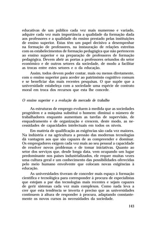 educativas de um público cada vez mais numeroso e variado,
adquire cada vez mais importância a qualidade da formação dada
aos professores e a qualidade do ensino prestado pelas instituições
de ensino superior. Estas têm um papel decisivo a desempenhar
na formação de professores, na instauração de relações estreitas
com os estabelecimentos de formação pedagógica que não pertencem
ao ensino superior e na preparação de professores de formação
pedagógica. Devem abrir as portas a professores oriundos do setor
econômico e de outros setores da sociedade, de modo a facilitar
as trocas entre estes setores e o da educação.
Assim, todos devem poder contar, mais ou menos diretamente,
com o ensino superior para aceder ao patrimônio cognitivo comum
e se beneficiar das mais recentes pesquisas. O que supõe que a
universidade estabeleça com a sociedade uma espécie de contrato
moral em troca dos recursos que esta lhe concede.
O ensino superior e a evolução do mercado de trabalho
As estruturas de emprego evoluem à medida que as sociedades
progridem e a máquina substitui o homem: diminui o número de
trabalhadores enquanto aumentam as tarefas de supervisão, de
enquadramento e de organização e crescem, deste modo, as necessidades de capacidades intelectuais em todos os níveis.
Em matéria de qualificação as exigências são cada vez maiores.
Na indústria e na agricultura a pressão das modernas tecnologias
dá vantagem aos que são capazes de as compreender e dominar.
Os empregadores exigem cada vez mais ao seu pessoal a capacidade
de resolver novos problemas e de tomar iniciativas. Quanto ao
setor dos serviços que, desde longa data, vem ocupando um lugar
predominante nos países industrializados, ele requer muitas vezes
uma cultura geral e um conhecimento das possibilidades oferecidas
pelo meio humano envolvente que colocam novas exigências à
educação.
As universidades tiveram de conceder mais espaço à formação
científica e tecnológica para corresponder à procura de especialistas
que estejam a par das tecnologias mais recentes e sejam capazes
de gerir sistemas cada vez mais complexos. Como nada leva a
crer que esta tendência se inverta é preciso que as universidades
continuem à altura de responder à procura, adaptando constantemente os novos cursos às necessidades da sociedade.
143

 