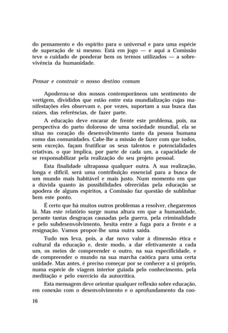do pensamento e do espírito para o universal e para uma espécie
de superação de si mesmo. Está em jogo — e aqui a Comissão
teve o cuidado de ponderar bem os termos utilizados — a sobrevivência da humanidade.
Pensar e construir o nosso destino comum
Apoderou-se dos nossos contemporâneos um sentimento de
vertigem, divididos que estão entre esta mundialização cujas manifestações eles observam e, por vezes, suportam a sua busca das
raízes, das referências, de fazer parte.
A educação deve encarar de frente este problema, pois, na
perspectiva do parto doloroso de uma sociedade mundial, ela se
situa no coração do desenvolvimento tanto da pessoa humana
como das comunidades. Cabe-lhe a missão de fazer com que todos,
sem exceção, façam frutificar os seus talentos e potencialidades
criativas, o que implica, por parte de cada um, a capacidade de
se responsabilizar pela realização do seu projeto pessoal.
Esta finalidade ultrapassa qualquer outra. A sua realização,
longa e difícil, será uma contribuição essencial para a busca de
um mundo mais habitável e mais justo. Num momento em que
a dúvida quanto às possibilidades oferecidas pela educação se
apodera de alguns espíritos, a Comissão faz questão de sublinhar
bem este ponto.
É certo que há muitos outros problemas a resolver, chegaremos
lá. Mas este relatório surge numa altura em que a humanidade,
perante tantas desgraças causadas pela guerra, pela criminalidade
e pelo subdesenvolvimento, hesita entre a fuga para a frente e a
resignação. Vamos propor-lhe uma outra saída.
Tudo nos leva, pois, a dar novo valor à dimensão ética e
cultural da educação e, deste modo, a dar efetivamente a cada
um, os meios de compreender o outro, na sua especificidade, e
de compreender o mundo na sua marcha caótica para uma certa
unidade. Mas antes, é preciso começar por se conhecer a si próprio,
numa espécie de viagem interior guiada pelo conhecimento, pela
meditação e pelo exercício da autocrítica.
Esta mensagem deve orientar qualquer reflexão sobre educação,
em conexão com o desenvolvimento e o aprofundamento da coo16

 