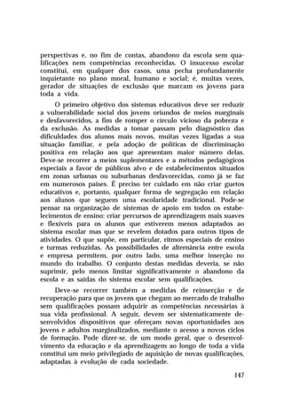 perspectivas e, no fim de contas, abandono da escola sem qualificações nem competências reconhecidas. O insucesso escolar
constitui, em qualquer dos casos, uma pecha profundamente
inquietante no plano moral, humano e social; é, muitas vezes,
gerador de situações de exclusão que marcam os jovens para
toda a vida.
O primeiro objetivo dos sistemas educativos deve ser reduzir
a vulnerabilidade social dos jovens oriundos de meios marginais
e desfavorecidos, a fim de romper o círculo vicioso da pobreza e
da exclusão. As medidas a tomar passam pelo diagnóstico das
dificuldades dos alunos mais novos, muitas vezes ligadas a sua
situação familiar, e pela adoção de políticas de discriminação
positiva em relação aos que apresentam maior número delas.
Deve-se recorrer a meios suplementares e a métodos pedagógicos
especiais a favor de públicos alvo e de estabelecimentos situados
em zonas urbanas ou suburbanas desfavorecidas, como já se faz
em numerosos países. É preciso ter cuidado em não criar guetos
educativos e, portanto, qualquer forma de segregação em relação
aos alunos que seguem uma escolaridade tradicional. Pode-se
pensar na organização de sistemas de apoio em todos os estabelecimentos de ensino: criar percursos de aprendizagem mais suaves
e flexíveis para os alunos que estiverem menos adaptados ao
sistema escolar mas que se revelem dotados para outros tipos de
atividades. O que supõe, em particular, ritmos especiais de ensino
e turmas reduzidas. As possibilidades de alternância entre escola
e empresa permitem, por outro lado, uma melhor inserção no
mundo do trabalho. O conjunto destas medidas deveria, se não
suprimir, pelo menos limitar significativamente o abandono da
escola e as saídas do sistema escolar sem qualificações.
Deve-se recorrer também a medidas de reinserção e de
recuperação para que os jovens que chegam ao mercado de trabalho
sem qualificações possam adquirir as competências necessárias à
sua vida profissional. A seguir, devem ser sistematicamente desenvolvidos dispositivos que ofereçam novas oportunidades aos
jovens e adultos marginalizados, mediante o acesso a novos ciclos
de formação. Pode dizer-se, de um modo geral, que o desenvolvimento da educação e da aprendizagem ao longo de toda a vida
constitui um meio privilegiado de aquisição de novas qualificações,
adaptadas à evolução de cada sociedade.
147

 