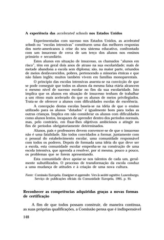 A experiência das accelerated schools nos Estados Unidos
Experimentadas com sucesso nos Estados Unidos, as accelerated
schools ou “escolas intensivas” constituem uma das melhores respostas
dos norte-americanos à crise do seu sistema educativo, confrontado
com um insucesso de cerca de um terço dos alunos nos ensinos
primário e secundário.
Estes alunos em situação de insucesso, os chamados “alunos em
risco”, têm em geral dois anos de atraso na sua escolaridade; mais de
metade abandona a escola sem diploma; são, na maior parte, oriundos
de meios desfavorecidos, pobres, pertencendo a minorias étnicas e que
não falam inglês; muitos também vivem em famílias monoparentais.
O princípio das escolas intensivas assenta-se na convicção de que
se pode conseguir que todos os alunos da mesma faixa etária alcancem
o mesmo nível de sucesso escolar no fim da sua escolaridade. Isto
implica que os alunos em situação de insucesso tenham de trabalhar
a um ritmo mais acelerado do que os alunos de meios privilegiados.
Trata-se de oferecer a alunos com dificuldades escolas de excelência.
A concepção destas escolas baseia-se na idéia de que o ensino
utilizado para os alunos “dotados” é igualmente bom para todas as
outras crianças. Implica em não considerar os alunos com dificuldades
como alunos lentos, incapazes de aprender dentro dos períodos normais,
mas, pelo contrário, em fixar-lhes objetivos ambiciosos a atingir no
fim de períodos obrigatoriamente determinados.
Alunos, pais e professores devem convencer-se de que o insucesso
não é uma fatalidade. São todos convidados a formar, juntamente com
o pessoal do estabelecimento escolar, uma comunidade responsável
com todos os poderes. Depois de formada uma idéia do que deve ser
a escola, esta comunidade escolar empenha-se na construção de uma
escola intensiva, que aprenda a resolver, por si mesma, pouco a pouco,
os problemas que se forem apresentando.
Esta comunidade deve apoiar-se nos talentos de cada um, geralmente subutilizados. O processo de transformação da escola conduz
a uma mudança de atitudes e à criação de uma nova cultura.
Fonte: Comissão Européia. Enseigner et apprendre. Vers la société cognitive. Luxemburgo,
Serviço de publicações oficiais da Comunidade Européia, 1995, p. 95.

Reconhecer as competências adquiridas graças a novas formas
de certificação
A fim de que todos possam construir, de maneira contínua,
as suas próprias qualificações, a Comissão pensa que é indispensável
148

 