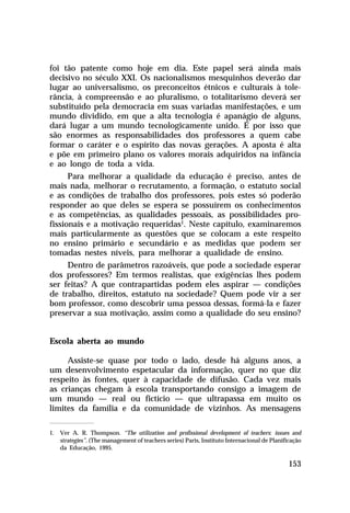 foi tão patente como hoje em dia. Este papel será ainda mais
decisivo no século XXI. Os nacionalismos mesquinhos deverão dar
lugar ao universalismo, os preconceitos étnicos e culturais à tolerância, à compreensão e ao pluralismo, o totalitarismo deverá ser
substituído pela democracia em suas variadas manifestações, e um
mundo dividido, em que a alta tecnologia é apanágio de alguns,
dará lugar a um mundo tecnologicamente unido. É por isso que
são enormes as responsabilidades dos professores a quem cabe
formar o caráter e o espírito das novas gerações. A aposta é alta
e põe em primeiro plano os valores morais adquiridos na infância
e ao longo de toda a vida.
Para melhorar a qualidade da educação é preciso, antes de
mais nada, melhorar o recrutamento, a formação, o estatuto social
e as condições de trabalho dos professores, pois estes só poderão
responder ao que deles se espera se possuírem os conhecimentos
e as competências, as qualidades pessoais, as possibilidades profissionais e a motivação requeridas1. Neste capítulo, examinaremos
mais particularmente as questões que se colocam a este respeito
no ensino primário e secundário e as medidas que podem ser
tomadas nestes níveis, para melhorar a qualidade de ensino.
Dentro de parâmetros razoáveis, que pode a sociedade esperar
dos professores? Em termos realistas, que exigências lhes podem
ser feitas? A que contrapartidas podem eles aspirar — condições
de trabalho, direitos, estatuto na sociedade? Quem pode vir a ser
bom professor, como descobrir uma pessoa dessas, formá-la e fazer
preservar a sua motivação, assim como a qualidade do seu ensino?
Escola aberta ao mundo
Assiste-se quase por todo o lado, desde há alguns anos, a
um desenvolvimento espetacular da informação, quer no que diz
respeito às fontes, quer à capacidade de difusão. Cada vez mais
as crianças chegam à escola transportando consigo a imagem de
um mundo — real ou fictício — que ultrapassa em muito os
limites da família e da comunidade de vizinhos. As mensagens
1. Ver A. R. Thompson. “The utilization and profissional development of teachers: issues and
strategies”. (The management of teachers series) Paris, Instituto Internacional de Planificação
da Educação, 1995.

153

 