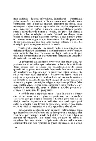 mais variadas — lúdicas, informativas, publicitárias — transmitidas
pelos meios de comunicação social entram em concorrência ou em
contradição com o que as crianças aprendem na escola. Estas
mensagens surgem sempre organizadas em rápidas seqüências o
que, em numerosas regiões do mundo, tem uma influência negativa
sobre a capacidade de manter a atenção, por parte dos alunos e,
portanto, sobre as relações na aula. Passando os alunos menos
tempo na escola do que diante da televisão, a seus olhos é grande
o contraste entre a gratificação instantânea oferecida pelos meios
de comunicação, que não lhes exige nenhum esforço, e o que lhes
é exigido para alcançarem sucesso na escola.
Tendo assim perdido, em grande parte, a preeminência que
tinham na educação, professores e escola encontram-se confrontados
com novas tarefas: fazer da escola um lugar mais atraente para
os alunos e fornecer-lhes as chaves de uma compreensão verdadeira
da sociedade da informação.
Os problemas da sociedade envolvente, por outro lado, não
podem mais ser deixados à porta da escola: pobreza, fome, violência,
droga entram com os alunos nos estabelecimentos de ensino,
quando até há pouco tempo ainda ficavam de fora com as crianças
não escolarizadas. Espera-se que os professores sejam capazes, não
só de enfrentar estes problemas e esclarecer os alunos sobre um
conjunto de questões sociais desde o desenvolvimento da tolerância
ao controle da natalidade, mas também que obtenham sucesso em
áreas em que pais, instituições religiosas e poderes públicos falharam, muitas vezes. Devem ainda encontrar o justo equilíbrio entre
tradição e modernidade, entre as idéias e atitudes próprias da
criança e o conteúdo dos programas.
À medida que a separação entre a sala de aula e o mundo
exterior se torna menos rígida os professores devem também
esforçar-se por prolongar o processo educativo para fora da instituição escolar, organizando experiências de aprendizagem praticadas no exterior e, em termos de conteúdos, estabelecendo ligação
entre as matérias ensinadas e a vida quotidiana dos alunos.
Esta chamada de atenção sobre as tarefas tradicionais ou novas
que incumbem aos professores não se deve prestar a ambigüidades.
Não deve, por exemplo, servir de justificativa aos que culpam as
políticas de educação, tidas como más, de todos os males da
sociedade. Pelo contrário é à própria sociedade, em todos os seus
componentes, que cabe remediar as graves disfunções que a afetam
154

 