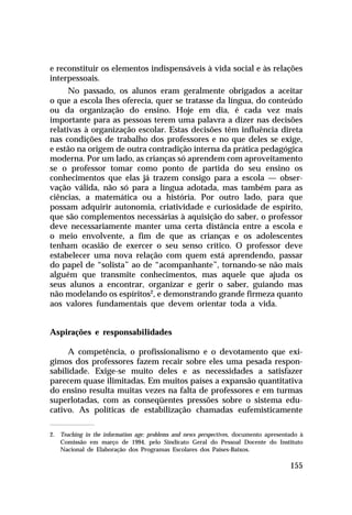 e reconstituir os elementos indispensáveis à vida social e às relações
interpessoais.
No passado, os alunos eram geralmente obrigados a aceitar
o que a escola lhes oferecia, quer se tratasse da língua, do conteúdo
ou da organização do ensino. Hoje em dia, é cada vez mais
importante para as pessoas terem uma palavra a dizer nas decisões
relativas à organização escolar. Estas decisões têm influência direta
nas condições de trabalho dos professores e no que deles se exige,
e estão na origem de outra contradição interna da prática pedagógica
moderna. Por um lado, as crianças só aprendem com aproveitamento
se o professor tomar como ponto de partida do seu ensino os
conhecimentos que elas já trazem consigo para a escola — observação válida, não só para a língua adotada, mas também para as
ciências, a matemática ou a história. Por outro lado, para que
possam adquirir autonomia, criatividade e curiosidade de espírito,
que são complementos necessárias à aquisição do saber, o professor
deve necessariamente manter uma certa distância entre a escola e
o meio envolvente, a fim de que as crianças e os adolescentes
tenham ocasião de exercer o seu senso crítico. O professor deve
estabelecer uma nova relação com quem está aprendendo, passar
do papel de “solista” ao de “acompanhante”, tornando-se não mais
alguém que transmite conhecimentos, mas aquele que ajuda os
seus alunos a encontrar, organizar e gerir o saber, guiando mas
não modelando os espíritos2, e demonstrando grande firmeza quanto
aos valores fundamentais que devem orientar toda a vida.
Aspirações e responsabilidades
A competência, o profissionalismo e o devotamento que exigimos dos professores fazem recair sobre eles uma pesada responsabilidade. Exige-se muito deles e as necessidades a satisfazer
parecem quase ilimitadas. Em muitos países a expansão quantitativa
do ensino resulta muitas vezes na falta de professores e em turmas
superlotadas, com as conseqüentes pressões sobre o sistema educativo. As políticas de estabilização chamadas eufemisticamente
2. Teaching in the information age: problems and news perspectives, documento apresentado à
Comissão em março de 1994, pelo Sindicato Geral do Pessoal Docente do Instituto
Nacional de Elaboração dos Programas Escolares dos Países-Baixos.

155

 