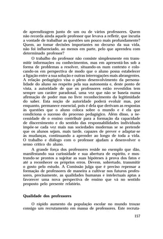 de aprendizagem junto de um ou de vários professores. Quem
não recorda ainda aquele professor que levava a refletir, que incutia
a vontade de trabalhar as questões um pouco mais profundamente?
Quem, ao tomar decisões importantes no decurso da sua vida,
não foi influenciado, ao menos em parte, pelo que aprendeu com
determinado professor?
O trabalho do professor não consiste simplesmente em transmitir informações ou conhecimentos, mas em apresentá-los sob a
forma de problemas a resolver, situando-os num contexto e colocando-os em perspectiva de modo que o aluno possa estabelecer
a ligação entre a sua solução e outras interrogações mais abrangentes.
A relação pedagógico visa o pleno desenvolvimento da personalidade do aluno no respeito pela sua autonomia e, deste ponto de
vista, a autoridade de que os professores estão revestidos tem
sempre um caráter paradoxal, uma vez que não se baseia numa
afirmação de poder mas no livre reconhecimento da legitimidade
do saber. Esta noção de autoridade poderá evoluir mas, por
enquanto, permanece essencial, pois é dela que derivam as respostas
às questões que o aluno coloca sobre o mundo e é ela que
condiciona o sucesso do processo pedagógico. Além disso, a necessidade de o ensino contribuir para a formação da capacidade
de discernimento e do sentido das responsabilidades individuais
impõe-se cada vez mais nas sociedades modernas se se pretende
que os alunos sejam, mais tarde, capazes de prever e adaptar-se
às mudanças, continuando a aprender ao longo de toda a vida.
O trabalho e diálogo com o professor ajudam a desenvolver o
senso crítico do aluno.
A grande força dos professores reside no exemplo que dão,
manifestando sua curiosidade e sua abertura de espírito, e mostrando-se prontos a sujeitar as suas hipóteses à prova dos fatos e
até a reconhecer os próprios erros. Devem, sobretudo, transmitir
o gosto pelo estudo. A Comissão julga que é preciso repensar a
formação de professores de maneira a cultivar nos futuros professores, precisamente, as qualidades humanas e intelectuais aptas a
favorecer uma nova perspectiva de ensino que vá no sentido
proposto pelo presente relatório.
Qualidade dos professores
O rápido aumento da população escolar no mundo trouxe
consigo um recrutamento em massa de professores. Este recruta157

 