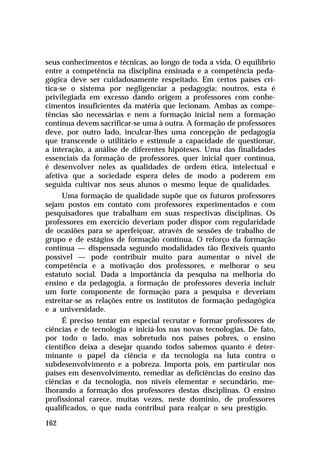 seus conhecimentos e técnicas, ao longo de toda a vida. O equilíbrio
entre a competência na disciplina ensinada e a competência pedagógica deve ser cuidadosamente respeitado. Em certos países critica-se o sistema por negligenciar a pedagogia; noutros, esta é
privilegiada em excesso dando origem a professores com conhecimentos insuficientes da matéria que lecionam. Ambas as competências são necessárias e nem a formação inicial nem a formação
contínua devem sacrificar-se uma à outra. A formação de professores
deve, por outro lado, inculcar-lhes uma concepção de pedagogia
que transcende o utilitário e estimule a capacidade de questionar,
a interação, a análise de diferentes hipóteses. Uma das finalidades
essenciais da formação de professores, quer inicial quer contínua,
é desenvolver neles as qualidades de ordem ética, intelectual e
afetiva que a sociedade espera deles de modo a poderem em
seguida cultivar nos seus alunos o mesmo leque de qualidades.
Uma formação de qualidade supõe que os futuros professores
sejam postos em contato com professores experimentados e com
pesquisadores que trabalham em suas respectivas disciplinas. Os
professores em exercício deveriam poder dispor com regularidade
de ocasiões para se aperfeiçoar, através de sessões de trabalho de
grupo e de estágios de formação contínua. O reforço da formação
contínua — dispensada segundo modalidades tão flexíveis quanto
possível — pode contribuir muito para aumentar o nível de
competência e a motivação dos professores, e melhorar o seu
estatuto social. Dada a importância da pesquisa na melhoria do
ensino e da pedagogia, a formação de professores deveria incluir
um forte componente de formação para a pesquisa e deveriam
estreitar-se as relações entre os institutos de formação pedagógica
e a universidade.
É preciso tentar em especial recrutar e formar professores de
ciências e de tecnologia e iniciá-los nas novas tecnologias. De fato,
por todo o lado, mas sobretudo nos países pobres, o ensino
científico deixa a desejar quando todos sabemos quanto é determinante o papel da ciência e da tecnologia na luta contra o
subdesenvolvimento e a pobreza. Importa pois, em particular nos
países em desenvolvimento, remediar as deficiências do ensino das
ciências e da tecnologia, nos níveis elementar e secundário, melhorando a formação dos professores destas disciplinas. O ensino
profissional carece, muitas vezes, neste domínio, de professores
qualificados, o que nada contribui para realçar o seu prestígio.
162

 