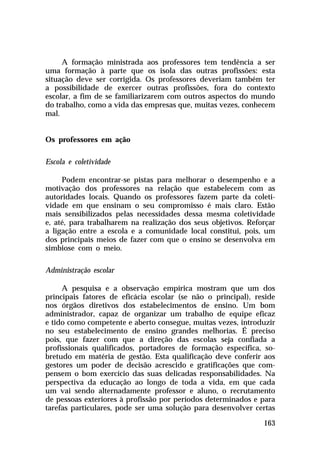 A formação ministrada aos professores tem tendência a ser
uma formação à parte que os isola das outras profissões: esta
situação deve ser corrigida. Os professores deveriam também ter
a possibilidade de exercer outras profissões, fora do contexto
escolar, a fim de se familiarizarem com outros aspectos do mundo
do trabalho, como a vida das empresas que, muitas vezes, conhecem
mal.
Os professores em ação
Escola e coletividade
Podem encontrar-se pistas para melhorar o desempenho e a
motivação dos professores na relação que estabelecem com as
autoridades locais. Quando os professores fazem parte da coletividade em que ensinam o seu compromisso é mais claro. Estão
mais sensibilizados pelas necessidades dessa mesma coletividade
e, até, para trabalharem na realização dos seus objetivos. Reforçar
a ligação entre a escola e a comunidade local constitui, pois, um
dos principais meios de fazer com que o ensino se desenvolva em
simbiose com o meio.
Administração escolar
A pesquisa e a observação empírica mostram que um dos
principais fatores de eficácia escolar (se não o principal), reside
nos órgãos diretivos dos estabelecimentos de ensino. Um bom
administrador, capaz de organizar um trabalho de equipe eficaz
e tido como competente e aberto consegue, muitas vezes, introduzir
no seu estabelecimento de ensino grandes melhorias. É preciso
pois, que fazer com que a direção das escolas seja confiada a
profissionais qualificados, portadores de formação específica, sobretudo em matéria de gestão. Esta qualificação deve conferir aos
gestores um poder de decisão acrescido e gratificações que compensem o bom exercício das suas delicadas responsabilidades. Na
perspectiva da educação ao longo de toda a vida, em que cada
um vai sendo alternadamente professor e aluno, o recrutamento
de pessoas exteriores à profissão por períodos determinados e para
tarefas particulares, pode ser uma solução para desenvolver certas
163

 