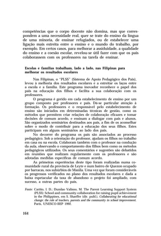 competências que o corpo docente não domina, mas que correspondem a uma necessidade real, quer se trate do ensino da língua
de uma minoria, de ensinar refugiados, ou de estabelecer uma
ligação mais estreita entre o ensino e o mundo do trabalho, por
exemplo. Em certos casos, para melhorar a assiduidade, a qualidade
do ensino e a coesão escolar, revelou-se útil fazer com que os pais
colaborassem com os professores na tarefa de ensinar.
Escolas e famílias trabalham, lado a lado, nas Filipinas para
melhorar os resultados escolares
Nas Filipinas, o “PLSS” (Sistema de Apoio Pedagógico dos Pais),
levou à melhoria dos resultados escolares e a estreitar os laços entre
a escola e a família. Este programa inovador reconhece o papel dos
pais na educação dos filhos e facilita a sua colaboração com os
professores.
O programa é gerido em cada estabelecimento de ensino por um
grupo composto por professores e pais. Dá-se particular atenção à
formação. Os professores e o responsável pelo estabelecimento de
ensino são iniciados em determinadas técnicas de gestão, como os
métodos que permitem criar relações de colaboração eficazes e tomar
decisões de comum acordo, e ensinam a dialogar com pais e alunos.
São organizados seminários destinados aos pais, a fim de os aconselhar
sobre o modo de contribuir para a educação dos seus filhos. Estes
participam em alguns seminários ao lado dos pais.
No decorrer do programa os pais são associados ao processo
pedagógico. Sob a orientação do professor, ajudam os filhos no trabalho
em casa ou na escola. Colaboram também com o professor na condução
da aula, observando o comportamento dos filhos bem como os métodos
pedagógicos utilizados. Os seus comentários e sugestões são debatidos
em reuniões que realizam regularmente com os professores e são
adotadas medidas específicas de comum acordo.
As primeiras experiências deste tipo foram realizadas numa comunidade rural da província de Leyte e num bairro de Quezon ocupado
por barracas, nos subúrbios de Manila. Uma vez que foram consideráveis
os progressos verificados no plano dos resultados escolares e dada a
baixa espetacular da taxa de abandono o projeto foi ampliado, com
sucesso, a outras partes do país.
Fonte: Cariño, I. D.; Dumlao Valisno, M. The Parent Learning Support System
(PLSS): School and community collaboration for raising pupil achievement
in the Philippines, em S. Shaeffer (dir. publ.), Collaborating for educational
change: the role of teachers, parents and the community in school improvement.
Paris, UNESCO-IIEP 1992.

164

 