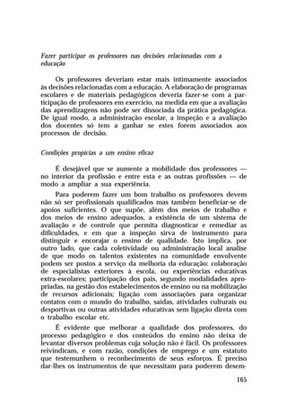 Fazer participar os professores nas decisões relacionadas com a
educação
Os professores deveriam estar mais intimamente associados
às decisões relacionadas com a educação. A elaboração de programas
escolares e de materiais pedagógicos deveria fazer-se com a participação de professores em exercício, na medida em que a avaliação
das aprendizagens não pode ser dissociada da prática pedagógica.
De igual modo, a administração escolar, a inspeção e a avaliação
dos docentes só tem a ganhar se estes forem associados aos
processos de decisão.
Condições propícias a um ensino eficaz
É desejável que se aumente a mobilidade dos professores —
no interior da profissão e entre esta e as outras profissões — de
modo a ampliar a sua experiência.
Para poderem fazer um bom trabalho os professores devem
não só ser profissionais qualificados mas também beneficiar-se de
apoios suficientes. O que supõe, além dos meios de trabalho e
dos meios de ensino adequados, a existência de um sistema de
avaliação e de controle que permita diagnosticar e remediar as
dificuldades, e em que a inspeção sirva de instrumento para
distinguir e encorajar o ensino de qualidade. Isto implica, por
outro lado, que cada coletividade ou administração local analise
de que modo os talentos existentes na comunidade envolvente
podem ser postos a serviço da melhoria da educação: colaboração
de especialistas exteriores à escola, ou experiências educativas
extra-escolares; participação dos pais, segundo modalidades apropriadas, na gestão dos estabelecimentos de ensino ou na mobilização
de recursos adicionais; ligação com associações para organizar
contatos com o mundo do trabalho, saídas, atividades culturais ou
desportivas ou outras atividades educativas sem ligação direta com
o trabalho escolar etc.
É evidente que melhorar a qualidade dos professores, do
processo pedagógico e dos conteúdos do ensino não deixa de
levantar diversos problemas cuja solução não é fácil. Os professores
reivindicam, e com razão, condições de emprego e um estatuto
que testemunhem o reconhecimento de seus esforços. É preciso
dar-lhes os instrumentos de que necessitam para poderem desem165

 