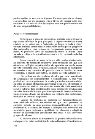 penhar melhor as suas várias funções. Em contrapartida, os alunos
e a sociedade no seu conjunto têm o direito de esperar deles que
cumpram a sua missão com dedicação e com um profundo sentido
de suas responsabilidades.
Pistas e recomendações
• Se bem que a situação psicológica e material dos professores
seja muito diferente de país para país, é urgente revalorizar o seu
estatuto se se quiser que a “educação ao longo de toda a vida”
cumpra a missão central que a Comissão lhe atribui para o progresso
das sociedades e para reforço da compreensão mútua entre os
povos. O professor deve ser reconhecido como “o mestre” pela
sociedade e dispor da autoridade necessária e dos meios de trabalho
adequados.
• Mas a educação ao longo de toda a vida conduz, diretamente,
ao conceito de sociedade educativa, uma sociedade em que são
oferecidas múltiplas oportunidades de aprender na escola como
na vida econômica social e cultural. Daí a necessidade de multiplicar
os acordos e os contratos de parceria com as famílias, o meio
econômico, o mundo associativo, os atores da vida cultural etc.
• Os professores são também afetados por esta necessidade
de atualização de conhecimentos e competências. A sua vida
profissional deve organizar-se de modo que tenham oportunidade,
ou antes, se sintam obrigados a aperfeiçoar a sua arte, e beneficiar-se
de experiências vividas em diversos níveis da vida econômica
social e cultural. Tais possibilidades estão geralmente previstas nas
variadas formas de licenças para formação ou de licenças sabáticas.
Estas fórmulas devem ser ampliadas ao conjunto dos professores,
mediante as devidas adaptações.
• Apesar da profissão de professor ser fundamentalmente
uma atividade solitária, no sentido em que cada professor se
encontra perante as suas próprias responsabilidades e deveres
profissionais, o trabalho em equipe é indispensável, sobretudo no
secundário, para melhorar a qualidade da educação e adaptá-la
melhor às características particulares das aulas e dos diferentes
grupos de alunos.
• O relatório insiste na importância da permuta de professores
e das parcerias entre instituições de países diferentes. Constituem-se
166

 