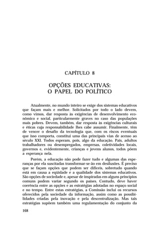 CAPÍTULO 8

OPÇÕES EDUCATIVAS:
O PAPEL DO POLÍTICO
Atualmente, no mundo inteiro se exige dos sistemas educativos
que façam mais e melhor. Solicitados por todo o lado devem,
como vimos, dar resposta às exigências de desenvolvimento econômico e social, particularmente graves no caso das populações
mais pobres. Devem, também, dar resposta às exigências culturais
e éticas cuja responsabilidade lhes cabe assumir. Finalmente, têm
de vencer o desafio da tecnologia que, com os riscos eventuais
que isso comporta, constitui uma das principais vias de acesso ao
século XXI. Todos esperam, pois, algo da educação. Pais, adultos
trabalhadores ou desempregados, empresas, coletividades locais,
governos e, evidentemente, crianças e jovens alunos, todos põem
a esperança nela.
Porém, a educação não pode fazer tudo e algumas das esperanças por ela suscitadas transformar-se-ão em desilusões. É preciso
que se façam opções que podem ser difíceis, sobretudo quando
está em causa a eqüidade e a qualidade dos sistemas educativos.
São opções de sociedade e, apesar de inspiradas em alguns princípios
comuns podem variar segundo os países. Contudo, deve haver
coerência entre as opções e as estratégias adotadas no espaço social
e no tempo. Entre estas estratégias, a Comissão inclui os recursos
oferecidos pela sociedade da informação, assim como as possibilidades criadas pela inovação e pela descentralização. Mas tais
estratégias supõem também uma regulamentação do conjunto da
168

 