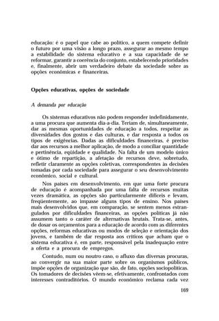 educação: é o papel que cabe ao político, a quem compete definir
o futuro por uma visão a longo prazo, assegurar ao mesmo tempo
a estabilidade do sistema educativo e a sua capacidade de se
reformar, garantir a coerência do conjunto, estabelecendo prioridades
e, finalmente, abrir um verdadeiro debate da sociedade sobre as
opções econômicas e financeiras.
Opções educativas, opções de sociedade
A demanda por educação
Os sistemas educativos não podem responder indefinidamente,
a uma procura que aumenta dia-a-dia. Teriam de, simultaneamente,
dar as mesmas oportunidades de educação a todos, respeitar as
diversidades dos gostos e das culturas, e dar resposta a todos os
tipos de exigências. Dadas as dificuldades financeiras, é preciso
dar aos recursos a melhor aplicação, de modo a conciliar quantidade
e pertinência, eqüidade e qualidade. Na falta de um modelo único
e ótimo de repartição, a afetação de recursos deve, sobretudo,
refletir claramente as opções coletivas, correspondentes às decisões
tomadas por cada sociedade para assegurar o seu desenvolvimento
econômico, social e cultural.
Nos países em desenvolvimento, em que uma forte procura
de educação é acompanhada por uma falta de recursos muitas
vezes dramática, as opções são particularmente difíceis e levam,
freqüentemente, ao impasse alguns tipos de ensino. Nos países
mais desenvolvidos que, em comparação, se sentem menos estrangulados por dificuldades financeiras, as opções políticas já não
assumem tanto o caráter de alternativas brutais. Trata-se, antes,
de dosar os orçamentos para a educação de acordo com as diferentes
opções, reformas educativas ou modos de seleção e orientação dos
jovens, e também de dar resposta aos críticos que acham que o
sistema educativa é, em parte, responsável pela inadequação entre
a oferta e a procura de empregos.
Contudo, num ou noutro caso, o afluxo das diversas procuras,
ao convergir na sua maior parte sobre os organismos públicos,
impõe opções de organização que são, de fato, opções sociopolíticas.
Os tomadores de decisões vêem-se, efetivamente, confrontados com
interesses contraditórios. O mundo econômico reclama cada vez
169

 