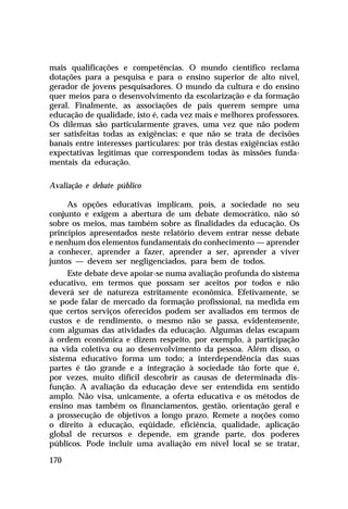 mais qualificações e competências. O mundo científico reclama
dotações para a pesquisa e para o ensino superior de alto nível,
gerador de jovens pesquisadores. O mundo da cultura e do ensino
quer meios para o desenvolvimento da escolarização e da formação
geral. Finalmente, as associações de pais querem sempre uma
educação de qualidade, isto é, cada vez mais e melhores professores.
Os dilemas são particularmente graves, uma vez que não podem
ser satisfeitas todas as exigências; e que não se trata de decisões
banais entre interesses particulares: por trás destas exigências estão
expectativas legítimas que correspondem todas às missões fundamentais da educação.
Avaliação e debate público
As opções educativas implicam, pois, a sociedade no seu
conjunto e exigem a abertura de um debate democrático, não só
sobre os meios, mas também sobre as finalidades da educação. Os
princípios apresentados neste relatório devem entrar nesse debate
e nenhum dos elementos fundamentais do conhecimento — aprender
a conhecer, aprender a fazer, aprender a ser, aprender a viver
juntos — devem ser negligenciados, para bem de todos.
Este debate deve apoiar-se numa avaliação profunda do sistema
educativo, em termos que possam ser aceitos por todos e não
deverá ser de natureza estritamente econômica. Efetivamente, se
se pode falar de mercado da formação profissional, na medida em
que certos serviços oferecidos podem ser avaliados em termos de
custos e de rendimento, o mesmo não se passa, evidentemente,
com algumas das atividades da educação. Algumas delas escapam
à ordem econômica e dizem respeito, por exemplo, à participação
na vida coletiva ou ao desenvolvimento da pessoa. Além disso, o
sistema educativo forma um todo; a interdependência das suas
partes é tão grande e a integração à sociedade tão forte que é,
por vezes, muito difícil descobrir as causas de determinada disfunção. A avaliação da educação deve ser entendida em sentido
amplo. Não visa, unicamente, a oferta educativa e os métodos de
ensino mas também os financiamentos, gestão, orientação geral e
a prossecução de objetivos a longo prazo. Remete a noções como
o direito à educação, eqüidade, eficiência, qualidade, aplicação
global de recursos e depende, em grande parte, dos poderes
públicos. Pode incluir uma avaliação em nível local se se tratar,
170

 