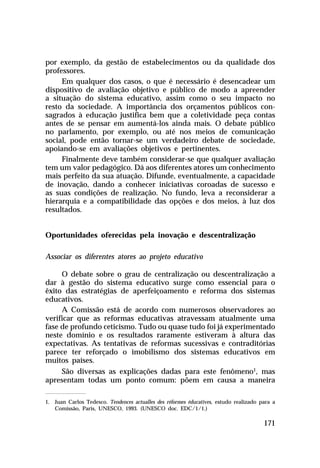 por exemplo, da gestão de estabelecimentos ou da qualidade dos
professores.
Em qualquer dos casos, o que é necessário é desencadear um
dispositivo de avaliação objetivo e público de modo a apreender
a situação do sistema educativo, assim como o seu impacto no
resto da sociedade. A importância dos orçamentos públicos consagrados à educação justifica bem que a coletividade peça contas
antes de se pensar em aumentá-los ainda mais. O debate público
no parlamento, por exemplo, ou até nos meios de comunicação
social, pode então tornar-se um verdadeiro debate de sociedade,
apoiando-se em avaliações objetivos e pertinentes.
Finalmente deve também considerar-se que qualquer avaliação
tem um valor pedagógico. Dá aos diferentes atores um conhecimento
mais perfeito da sua atuação. Difunde, eventualmente, a capacidade
de inovação, dando a conhecer iniciativas coroadas de sucesso e
as suas condições de realização. No fundo, leva a reconsiderar a
hierarquia e a compatibilidade das opções e dos meios, à luz dos
resultados.
Oportunidades oferecidas pela inovação e descentralização
Associar os diferentes atores ao projeto educativo
O debate sobre o grau de centralização ou descentralização a
dar à gestão do sistema educativo surge como essencial para o
êxito das estratégias de aperfeiçoamento e reforma dos sistemas
educativos.
A Comissão está de acordo com numerosos observadores ao
verificar que as reformas educativas atravessam atualmente uma
fase de profundo ceticismo. Tudo ou quase tudo foi já experimentado
neste domínio e os resultados raramente estiveram à altura das
expectativas. As tentativas de reformas sucessivas e contraditórias
parece ter reforçado o imobilismo dos sistemas educativos em
muitos países.
São diversas as explicações dadas para este fenômeno1, mas
apresentam todas um ponto comum: põem em causa a maneira
1. Juan Carlos Tedesco. Tendences actualles des réformes éducatives, estudo realizado para a
Comissão, Paris, UNESCO, 1993. (UNESCO doc. EDC/1/1.)

171

 