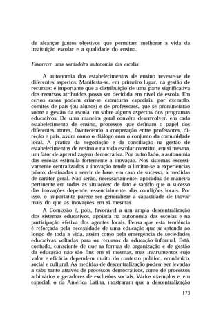 de alcançar juntos objetivos que permitam melhorar a vida da
instituição escolar e a qualidade do ensino.
Favorecer uma verdadeira autonomia das escolas
A autonomia dos estabelecimentos de ensino reveste-se de
diferentes aspectos. Manifesta-se, em primeiro lugar, na gestão de
recursos: é importante que a distribuição de uma parte significativa
dos recursos atribuídos possa ser decidida em nível de escola. Em
certos casos podem criar-se estruturas especiais, por exemplo,
comitês de pais (ou alunos) e de professores, que se pronunciarão
sobre a gestão da escola, ou sobre alguns aspectos dos programas
educativos. De uma maneira geral convém desenvolver, em cada
estabelecimento de ensino, processos que definam o papel dos
diferentes atores, favorecendo a cooperação entre professores, direção e pais, assim como o diálogo com o conjunto da comunidade
local. A prática da negociação e da conciliação na gestão de
estabelecimentos de ensino e na vida escolar constitui, em si mesma,
um fator de aprendizagem democrática. Por outro lado, a autonomia
das escolas estimula fortemente a inovação. Nos sistemas excessivamente centralizados a inovação tende a limitar-se a experiências
piloto, destinadas a servir de base, em caso de sucesso, a medidas
de caráter geral. Não serão, necessariamente, aplicadas de maneira
pertinente em todas as situações: de fato é sabido que o sucesso
das inovações depende, essencialmente, das condições locais. Por
isso, o importante parece ser generalizar a capacidade de inovar
mais do que as inovações em si mesmas.
A Comissão é, pois, favorável a um ampla descentralização
dos sistemas educativos, apoiada na autonomia das escolas e na
participação efetiva dos agentes locais. Pensa que esta tendência
é reforçada pela necessidade de uma educação que se estenda ao
longo de toda a vida, assim como pela emergência de sociedades
educativas voltadas para os recursos da educação informal. Está,
contudo, consciente de que as formas de organização e de gestão
da educação não são fins em si mesmas, mas instrumentos cujo
valor e eficácia dependem muito do contexto político, econômico,
social e cultural. As medidas de descentralização podem ser levadas
a cabo tanto através de processos democráticos, como de processos
arbitrários e geradores de exclusões sociais. Vários exemplos e, em
especial, o da América Latina, mostraram que a descentralização
173

 