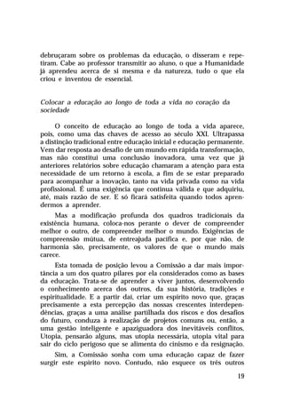 debruçaram sobre os problemas da educação, o disseram e repetiram. Cabe ao professor transmitir ao aluno, o que a Humanidade
já aprendeu acerca de si mesma e da natureza, tudo o que ela
criou e inventou de essencial.

Colocar a educação ao longo de toda a vida no coração da
sociedade
O conceito de educação ao longo de toda a vida aparece,
pois, como uma das chaves de acesso ao século XXI. Ultrapassa
a distinção tradicional entre educação inicial e educação permanente.
Vem dar resposta ao desafio de um mundo em rápida transformação,
mas não constitui uma conclusão inovadora, uma vez que já
anteriores relatórios sobre educação chamaram a atenção para esta
necessidade de um retorno à escola, a fim de se estar preparado
para acompanhar a inovação, tanto na vida privada como na vida
profissional. É uma exigência que continua válida e que adquiriu,
até, mais razão de ser. E só ficará satisfeita quando todos aprendermos a aprender.
Mas a modificação profunda dos quadros tradicionais da
existência humana, coloca-nos perante o dever de compreender
melhor o outro, de compreender melhor o mundo. Exigências de
compreensão mútua, de entreajuda pacífica e, por que não, de
harmonia são, precisamente, os valores de que o mundo mais
carece.
Esta tomada de posição levou a Comissão a dar mais importância a um dos quatro pilares por ela considerados como as bases
da educação. Trata-se de aprender a viver juntos, desenvolvendo
o conhecimento acerca dos outros, da sua história, tradições e
espiritualidade. E a partir daí, criar um espírito novo que, graças
precisamente a esta percepção das nossas crescentes interdependências, graças a uma análise partilhada dos riscos e dos desafios
do futuro, conduza à realização de projetos comuns ou, então, a
uma gestão inteligente e apaziguadora dos inevitáveis conflitos,
Utopia, pensarão alguns, mas utopia necessária, utopia vital para
sair do ciclo perigoso que se alimenta do cinismo e da resignação.
Sim, a Comissão sonha com uma educação capaz de fazer
surgir este espírito novo. Contudo, não esquece os três outros
19

 