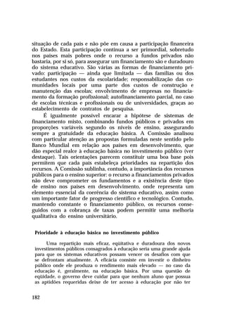 situação de cada país e não põe em causa a participação financeira
do Estado. Esta participação continua a ser primordial, sobretudo
nos países mais pobres onde o recurso a fundos privados não
bastaria, por si só, para assegurar um financiamento são e duradouro
do sistema educativo. São várias as formas de financiamento privado: participação — ainda que limitada — das famílias ou dos
estudantes nos custos da escolaridade; responsabilização das comunidades locais por uma parte dos custos de construção e
manutenção das escolas; envolvimento de empresas no financiamento da formação profissional; autofinanciamento parcial, no caso
de escolas técnicas e profissionais ou de universidades, graças ao
estabelecimento de contratos de pesquisa.
É igualmente possível encarar a hipótese de sistemas de
financiamento misto, combinando fundos públicos e privados em
proporções variáveis segundo os níveis de ensino, assegurando
sempre a gratuidade da educação básica. A Comissão analisou
com particular atenção as propostas formuladas neste sentido pelo
Banco Mundial em relação aos países em desenvolvimento, que
dão especial realce à educação básica no investimento público (ver
destaque). Tais orientações parecem constituir uma boa base pois
permitem que cada país estabeleça prioridades na repartição dos
recursos. A Comissão sublinha, contudo, a importância dos recursos
públicos para o ensino superior: o recurso a financiamentos privados
não deve comprometer os fundamentos e a existência deste tipo
de ensino nos países em desenvolvimento, onde representa um
elemento essencial da coerência do sistema educativo, assim como
um importante fator de progresso científico e tecnológico. Contudo,
mantendo constante o financiamento público, os recursos conseguidos com a cobrança de taxas podem permitir uma melhoria
qualitativa do ensino universitário.
Prioridade à educação básica no investimento público
Uma repartição mais eficaz, eqüitativa e duradoura dos novos
investimentos públicos consagrados à educação seria uma grande ajuda
para que os sistemas educativos possam vencer os desafios com que
se defrontam atualmente. A eficácia consiste em investir o dinheiro
público onde ele produza o rendimento mais elevado — no caso da
educação é, geralmente, na educação básica. Por uma questão de
eqüidade, o governo deve cuidar para que nenhum aluno que possua
as aptidões requeridas deixe de ter acesso à educação por não ter

182

 