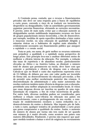 A Comissão pensa, contudo, que o recurso a financiamentos
privados não deve ser uma resposta para a busca de equilíbrios
a curto prazo, correndo o risco de se traduzir em incoerências,
desperdício ou desigualdades. Cabe às autoridades governamentais
organizar parcerias financeiras, efetuando as correções necessárias.
É preciso, antes de mais nada, evitar que a educação aumente as
desigualdades sociais mobilizando importantes recursos em favor
de grupos populacionais menos favorecidos, a fim de desenvolver,
por exemplo, medidas de apoio específico destinadas a lutar contra
o insucesso escolar, ou uma educação de qualidade dirigida a
minorias étnicas ou a habitantes de regiões mais afastadas. É
evidentemente necessário um financiamento público que assegure
a eqüidade e a coesão social.
Trata-se pois, em suma, de gerir melhor os recursos existentes
sem prejudicar a qualidade e a eqüidade numa perspectiva de
longo prazo. Este princípio leva-nos a analisar diferentes meios de
melhorar a eficácia interna da educação. Por exemplo, a redução
das taxas de repetência e de abandono escolar, particularmente
elevadas na África e na América Latina, ao diminuir o número
total de alunos que permanecem na escola, deve fazer com que
aumente a pertinência e eficácia da despesa com a educação.
Calcula-se que no Brasil o custo das repetências representa cerca
de 2,5 bilhões de dólares por ano; este valor podia ser investido
de forma útil, no desenvolvimento da educação pré-escolar, a fim
de permitir uma melhor escolarização posterior das crianças. A
descentralização da administração e uma maior autonomia das
escolas conferem também maior eficácia às despesas com a educação,
permitindo uma melhor adaptação às necessidades locais. Já vimos
que essas despesas devem ser inscritas no quadro de uma regulamentação do conjunto, a fim de evitar incoerências de gestão.
Por outro lado, diversas medidas podem ser consideradas, para
melhorar a relação custo/eficácia da educação nos países em
desenvolvimento, como o prolongamento do ano escolar, a construção de estabelecimentos escolares a custos reduzidos ou o
desenvolvimento do ensino a distância. Mas importa pôr de lado,
a todo o custo, qualquer tentativa de produtividade a curto prazo
que possa comprometer a qualidade do ensino. Assim, o aumento
do número de alunos por turma não tem razão de ser quando
esse número já é muito elevado, como acontece nos países com
maiores dificuldades. Finalmente, é preciso não esquecer que qualquer medida tendente a baixar o nível de exigência no recrutamento
184

 