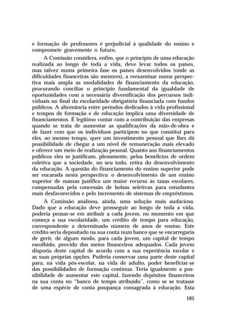 e formação de professores é prejudicial à qualidade do ensino e
compromete gravemente o futuro.
A Comissão considera, enfim, que o princípio de uma educação
realizada ao longo de toda a vida, deve levar todos os países,
mas talvez numa primeira fase os países desenvolvidos (onde as
dificuldades financeiras são menores), a reexaminar numa perspectiva mais ampla as modalidades de financiamento da educação,
procurando conciliar o princípio fundamental da igualdade de
oportunidades com a necessária diversificação dos percursos individuais no final da escolaridade obrigatória financiada com fundos
públicos. A alternância entre períodos dedicados à vida profissional
e tempos de formação e de educação implica uma diversidade de
financiamentos. É legítimo contar com a contribuição das empresas
quando se trata de aumentar as qualificações da mão-de-obra e
de fazer com que os indivíduos participem no que constitui para
eles, ao mesmo tempo, quer um investimento pessoal que lhes dá
possibilidade de chegar a um nível de remuneração mais elevado
e oferece um meio de realização pessoal. Quanto aos financiamentos
públicos eles se justificam, plenamente, pelos benefícios de ordem
coletiva que a sociedade, no seu todo, retira do desenvolvimento
da educação. A questão do financiamento do ensino superior pode
ser encarada nesta perspectiva: o desenvolvimento de um ensino
superior de massas justifica um maior recurso às taxas escolares,
compensadas pela concessão de bolsas seletivas para estudantes
mais desfavorecidos e pelo incremento de sistemas de empréstimos.
A Comissão analisou, ainda, uma solução mais audaciosa.
Dado que a educação deve prosseguir ao longo de toda a vida,
poderia pensar-se em atribuir a cada jovem, no momento em que
começa a sua escolaridade, um crédito de tempo para educação,
correspondente a determinado número de anos de ensino. Este
crédito seria depositado na sua conta num banco que se encarregaria
de gerir, de algum modo, para cada jovem, um capital de tempo
escolhido, provido dos meios financeiros adequados. Cada jovem
disporia deste capital de acordo com a sua experiência escolar e
as suas próprias opções. Poderia conservar uma parte deste capital
para, na vida pós-escolar, na vida de adulto, poder beneficiar-se
das possibilidades de formação contínua. Teria igualmente a possibilidade de aumentar este capital, fazendo depósitos financeiros
na sua conta no “banco de tempo atribuído”, como se se tratasse
de uma espécie de conta poupança consagrada à educação. Esta
185

 