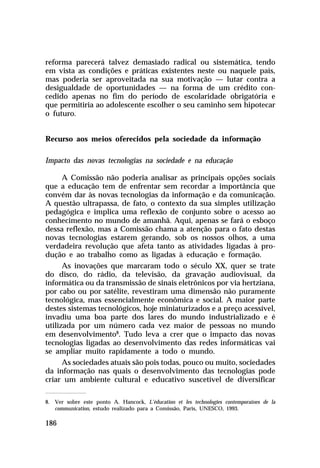 reforma parecerá talvez demasiado radical ou sistemática, tendo
em vista as condições e práticas existentes neste ou naquele país,
mas poderia ser aproveitada na sua motivação — lutar contra a
desigualdade de oportunidades — na forma de um crédito concedido apenas no fim do período de escolaridade obrigatória e
que permitiria ao adolescente escolher o seu caminho sem hipotecar
o futuro.
Recurso aos meios oferecidos pela sociedade da informação
Impacto das novas tecnologias na sociedade e na educação
A Comissão não poderia analisar as principais opções sociais
que a educação tem de enfrentar sem recordar a importância que
convém dar às novas tecnologias da informação e da comunicação.
A questão ultrapassa, de fato, o contexto da sua simples utilização
pedagógica e implica uma reflexão de conjunto sobre o acesso ao
conhecimento no mundo de amanhã. Aqui, apenas se fará o esboço
dessa reflexão, mas a Comissão chama a atenção para o fato destas
novas tecnologias estarem gerando, sob os nossos olhos, a uma
verdadeira revolução que afeta tanto as atividades ligadas à produção e ao trabalho como as ligadas à educação e formação.
As inovações que marcaram todo o século XX, quer se trate
do disco, do rádio, da televisão, da gravação audiovisual, da
informática ou da transmissão de sinais eletrônicos por via hertziana,
por cabo ou por satélite, revestiram uma dimensão não puramente
tecnológica, mas essencialmente econômica e social. A maior parte
destes sistemas tecnológicos, hoje miniaturizados e a preço acessível,
invadiu uma boa parte dos lares do mundo industrializado e é
utilizada por um número cada vez maior de pessoas no mundo
em desenvolvimento8. Tudo leva a crer que o impacto das novas
tecnologias ligadas ao desenvolvimento das redes informáticas vai
se ampliar muito rapidamente a todo o mundo.
As sociedades atuais são pois todas, pouco ou muito, sociedades
da informação nas quais o desenvolvimento das tecnologias pode
criar um ambiente cultural e educativo suscetível de diversificar
8. Ver sobre este ponto A. Hancock, L’éducation et les technologies contemporaines de la
communication, estudo realizado para a Comissão, Paris, UNESCO, 1993.

186

 