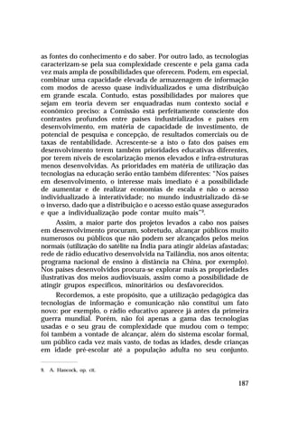 as fontes do conhecimento e do saber. Por outro lado, as tecnologias
caracterizam-se pela sua complexidade crescente e pela gama cada
vez mais ampla de possibilidades que oferecem. Podem, em especial,
combinar uma capacidade elevada de armazenagem de informação
com modos de acesso quase individualizados e uma distribuição
em grande escala. Contudo, estas possibilidades por maiores que
sejam em teoria devem ser enquadradas num contexto social e
econômico preciso: a Comissão está perfeitamente consciente dos
contrastes profundos entre países industrializados e países em
desenvolvimento, em matéria de capacidade de investimento, de
potencial de pesquisa e concepção, de resultados comerciais ou de
taxas de rentabilidade. Acrescente-se a isto o fato dos países em
desenvolvimento terem também prioridades educativas diferentes,
por terem níveis de escolarização menos elevados e infra-estruturas
menos desenvolvidas. As prioridades em matéria de utilização das
tecnologias na educação serão então também diferentes: “Nos países
em desenvolvimento, o interesse mais imediato é a possibilidade
de aumentar e de realizar economias de escala e não o acesso
individualizado à interatividade; no mundo industrializado dá-se
o inverso, dado que a distribuição e o acesso estão quase assegurados
e que a individualização pode contar muito mais”9.
Assim, a maior parte dos projetos levados a cabo nos países
em desenvolvimento procuram, sobretudo, alcançar públicos muito
numerosos ou públicos que não podem ser alcançados pelos meios
normais (utilização do satélite na Índia para atingir aldeias afastadas;
rede de rádio educativo desenvolvida na Tailândia, nos anos oitenta;
programa nacional de ensino à distância na China, por exemplo).
Nos países desenvolvidos procura-se explorar mais as propriedades
ilustrativas dos meios audiovisuais, assim como a possibilidade de
atingir grupos específicos, minoritários ou desfavorecidos.
Recordemos, a este propósito, que a utilização pedagógica das
tecnologias de informação e comunicação não constitui um fato
novo: por exemplo, o rádio educativo aparece já antes da primeira
guerra mundial. Porém, não foi apenas a gama das tecnologias
usadas e o seu grau de complexidade que mudou com o tempo;
foi também a vontade de alcançar, além do sistema escolar formal,
um público cada vez mais vasto, de todas as idades, desde crianças
em idade pré-escolar até a população adulta no seu conjunto.
9. A. Hancock, op. cit.

187

 
