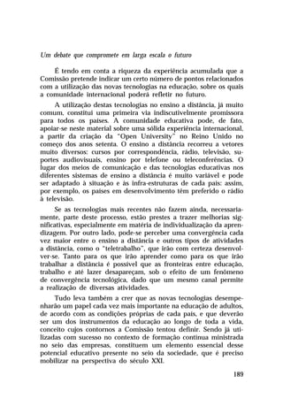 Um debate que compromete em larga escala o futuro
É tendo em conta a riqueza da experiência acumulada que a
Comissão pretende indicar um certo número de pontos relacionados
com a utilização das novas tecnologias na educação, sobre os quais
a comunidade internacional poderá refletir no futuro.
A utilização destas tecnologias no ensino a distância, já muito
comum, constitui uma primeira via indiscutivelmente promissora
para todos os países. A comunidade educativa pode, de fato,
apoiar-se neste material sobre uma sólida experiência internacional,
a partir da criação da “Open University” no Reino Unido no
começo dos anos setenta. O ensino a distância recorreu a vetores
muito diversos: cursos por correspondência, rádio, televisão, suportes audiovisuais, ensino por telefone ou teleconferências. O
lugar dos meios de comunicação e das tecnologias educativas nos
diferentes sistemas de ensino a distância é muito variável e pode
ser adaptado à situação e às infra-estruturas de cada país: assim,
por exemplo, os países em desenvolvimento têm preferido o rádio
à televisão.
Se as tecnologias mais recentes não fazem ainda, necessariamente, parte deste processo, estão prestes a trazer melhorias significativas, especialmente em matéria de individualização da aprendizagem. Por outro lado, pode-se perceber uma convergência cada
vez maior entre o ensino a distância e outros tipos de atividades
a distância, como o “teletrabalho”, que irão com certeza desenvolver-se. Tanto para os que irão aprender como para os que irão
trabalhar a distância é possível que as fronteiras entre educação,
trabalho e até lazer desapareçam, sob o efeito de um fenômeno
de convergência tecnológica, dado que um mesmo canal permite
a realização de diversas atividades.
Tudo leva também a crer que as novas tecnologias desempenharão um papel cada vez mais importante na educação de adultos,
de acordo com as condições próprias de cada país, e que deverão
ser um dos instrumentos da educação ao longo de toda a vida,
conceito cujos contornos a Comissão tentou definir. Sendo já utilizadas com sucesso no contexto de formação contínua ministrada
no seio das empresas, constituem um elemento essencial desse
potencial educativo presente no seio da sociedade, que é preciso
mobilizar na perspectiva do século XXI.
189

 