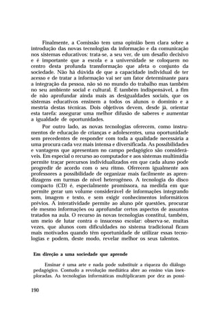 Finalmente, a Comissão tem uma opinião bem clara sobre a
introdução das novas tecnologias da informação e da comunicação
nos sistemas educativos: trata-se, a seu ver, de um desafio decisivo
e é importante que a escola e a universidade se coloquem no
centro desta profunda transformação que afeta o conjunto da
sociedade. Não há dúvida de que a capacidade individual de ter
acesso e de tratar a informação vai ser um fator determinante para
a integração da pessoa, não só no mundo do trabalho mas também
no seu ambiente social e cultural. É também indispensável, a fim
de não aprofundar ainda mais as desigualdades sociais, que os
sistemas educativos ensinem a todos os alunos o domínio e a
mestria destas técnicas. Dois objetivos devem, desde já, orientar
esta tarefa: assegurar uma melhor difusão de saberes e aumentar
a igualdade de oportunidades.
Por outro lado, as novas tecnologias oferecem, como instrumentos de educação de crianças e adolescentes, uma oportunidade
sem precedentes de responder com toda a qualidade necessária a
uma procura cada vez mais intensa e diversificada. As possibilidades
e vantagens que apresentam no campo pedagógico são consideráveis. Em especial o recurso ao computador e aos sistemas multimídia
permite traçar percursos individualizados em que cada aluno pode
progredir de acordo com o seu ritmo. Oferecem igualmente aos
professores a possibilidade de organizar mais facilmente as aprendizagens em turmas de nível heterogêneo. A tecnologia do disco
compacto (CD) é, especialmente promissora, na medida em que
permite gerar um volume considerável de informações integrando
som, imagem e texto, e sem exigir conhecimentos informáticos
prévios. A interatividade permite ao aluno pôr questões, procurar
ele mesmo informações ou aprofundar certos aspectos de assuntos
tratados na aula. O recurso às novas tecnologias constitui, também,
um meio de lutar contra o insucesso escolar: observa-se, muitas
vezes, que alunos com dificuldades no sistema tradicional ficam
mais motivados quando têm oportunidade de utilizar essas tecnologias e podem, deste modo, revelar melhor os seus talentos.
Em direção a uma sociedade que aprende
Ensinar é uma arte e nada pode substituir a riqueza do diálogo
pedagógico. Contudo a revolução mediática abre ao ensino vias inexploradas. As tecnologias informáticas multiplicaram por dez as possi-

190

 