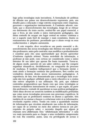logo pelas tecnologias mais inovadoras. A formulação de políticas
de difusão nos países em desenvolvimento representa, pois, um
desafio para a educação e exige estreita cooperação entre empresas,
governos e organizações internacionais. A Comissão adverte, contudo, que o desenvolvimento das tecnologias, longe de se efetuar
em detrimento do texto escrito, restitui-lhe um papel essencial, e
que o livro, já não sendo o único instrumento pedagógico, não
deixa contudo de ocupar um lugar central no ensino: continua a
ser o suporte mais fácil de manejar e mais econômico, ilustra os
ensinamentos do professor, permitindo que o aluno reveja os seus
conhecimentos e adquira autonomia.
A este respeito, deve recordar-se um ponto essencial: o desenvolvimento das novas tecnologias não diminui em nada o papel
dos professores, antes pelo contrário; mas modifica-o profundamente
e constitui para eles uma oportunidade que devem aproveitar
(Conforme capítulo sétimo). Numa sociedade da informação, o
professor já não pode, com certeza ser considerado como o único
detentor de um saber que apenas lhe basta transmitir. Torna-se,
de algum modo, parceiro de um saber coletivo, que lhe compete
organizar situando-se, decididamente, na vanguarda do processo
de mudança. É também indispensável que a formação inicial, e
mais ainda a formação contínua dos professores, lhes confira um
verdadeiro domínio destes novos instrumentos pedagógicos. A
experiência, de fato, tem demonstrado que a tecnologia mais avançada não tem qualquer utilidade para o meio educativo se o ensino
não estiver adaptado à sua utilização. Há, pois, que elaborar
conteúdos programáticos que façam com que estas tecnologias se
tornem verdadeiros instrumentos de ensino, o que supõe, da parte
dos professores, vontade de questionar as suas práticas pedagógicas.
Além disso devem ser sensíveis também às modificações profundas
que estas novas tecnologias provocam nos processos cognitivos. Já
não basta que os professores ensinem os alunos a aprender, têm
também de os ensinar a buscar e a relacionar entre si as informações,
revelando espírito crítico. Tendo em conta a quantidade enorme
de informações que circulam atualmente nas redes de informação,
ser capaz de se orientar no meio dos saberes tornou-se um prérequisito do próprio saber, e necessita daquilo que alguns já
chamam nova alfabetização. Esta “alfabetização informática” é cada
vez mais necessária para se chegar a uma verdadeira compreensão
do real. Ela constitui, assim, uma via privilegiada de acesso à
192

 