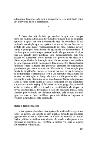 autonomia, levando cada um a comportar-se em sociedade como
um indivíduo livre e esclarecido.
*
*

*

A Comissão está, de fato, persuadida de que neste campo,
como em muitos outros, escolher um determinado tipo de educação
equivale a optar por um determinado tipo de sociedade. É sua
profunda convicção que as opções educativas devem fazer-se no
sentido de uma maior responsabilidade de cada cidadão, preservando o princípio fundamental da igualdade de oportunidades. É
por isso que as medidas que preconiza não são puramente técnicas,
mas em grande parte políticas: uma descentralização bem-feita
associa os diferentes atores sociais aos processos de decisão e
liberta capacidades de inovação sem pôr em causa a necessidade
de uma regulamentação do conjunto. Financiamentos diversificados,
fundados sobre a lógica das parcerias precisam de dispositivos
que ensejem percursos educativos diferenciados. Uma atenção profunda às implicações sociais e educativas das novas tecnologias
da comunicação e informação leva a um domínio mais amplo dos
saberes. A educação ao longo de toda a vida permite dar uma
orientação a esta dimensão social da educação. Supõe a implementação de uma escola básica de caráter universal, de boa qualidade
e acessível a todos, seja qual for a sua situação geográfica, material,
social ou cultural. Oferece a todos a possibilidade de dispor de
novas oportunidades, terminado o ciclo de educação inicial. Passa
também pelo estímulo aos diversos talentos, pela criação de múltiplas carreiras e deve mobilizar, para este efeito, o conjunto de
recursos acumulados pela sociedade.
Pistas e recomendações
• As opções educativas são opções de sociedade: exigem, em
todos os países, um amplo debate público baseado na avaliação
rigorosa dos sistemas educativos. A Comissão convida as autoridades políticas a facilitar este debate, de modo a chegar-se a um
consenso democrático que constitui a melhor via para o sucesso
das reformas educativas.
193

 