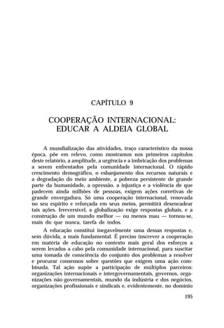 CAPÍTULO 9

COOPERAÇÃO INTERNACIONAL:
EDUCAR A ALDEIA GLOBAL
A mundialização das atividades, traço característico da nossa
época, põe em relevo, como mostramos nos primeiros capítulos
deste relatório, a amplitude, a urgência e a imbricação dos problemas
a serem enfrentados pela comunidade internacional. O rápido
crescimento demográfico, o esbanjamento dos recursos naturais e
a degradação do meio ambiente, a pobreza persistente de grande
parte da humanidade, a opressão, a injustiça e a violência de que
padecem ainda milhões de pessoas, exigem ações corretivas de
grande envergadura. Só uma cooperação internacional, renovada
no seu espírito e reforçada em seus meios, permitirá desencadear
tais ações. Irreversível, a globalização exige respostas globais, e a
construção de um mundo melhor — ou menos mau — tornou-se,
mais do que nunca, tarefa de todos.
A educação constitui inegavelmente uma dessas respostas e,
sem dúvida, a mais fundamental. É preciso inscrever a cooperação
em matéria de educação no contexto mais geral dos esforços a
serem levados a cabo pela comunidade internacional, para suscitar
uma tomada de consciência do conjunto dos problemas a resolver
e procurar consensos sobre questões que exigem uma ação combinada. Tal ação supõe a participação de múltiplos parceiros:
organizações internacionais e intergovernamentais, governos, organizações não-governamentais, mundo da indústria e dos negócios,
organizações profissionais e sindicais e, evidentemente, no domínio
195

 