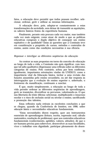 fatos, a educação deve permitir que todos possam recolher, selecionar, ordenar, gerir e utilizar as mesmas informações.
A educação deve, pois, adaptar-se constantemente a estas
transformações da sociedade, sem deixar de transmitir as aquisições,
os saberes básicos frutos da experiência humana.
Finalmente, perante esta procura cada vez maior, mas também
cada vez mais exigente, como atuar de modo a que as políticas
educativas cumpram o duplo objetivo de conseguir um ensino
eqüitativo e de qualidade? Estas as questões que a Comissão teve
em consideração a propósito de cursos, métodos e conteúdos de
ensino, assim como das condições necessárias à sua eficácia.
Repensar e interligar as diferentes seqüências da educação
Ao centrar as suas propostas em torno do conceito de educação
ao longo de toda a vida, a Comissão não quis significar, com isso,
que tal salto qualitativo dispensasse uma reflexão sobre as diferentes
categorias de ensino. Pelo contrário, achou por bem confirmar,
igualmente, importantes orientações vindas da UNESCO, como a
importância vital da Educação básica, incitar a uma revisão das
funções assumidas pelo ensino secundário, ou até dar resposta às
interrogações que a evolução do ensino superior e, sobretudo, o
fenômeno da massificação, continuam a suscitar.
É que, muito simplesmente, a educação ao longo de toda a
vida permite ordenar as diferentes seqüências de aprendizagem,
gerir as transições, diversificar os percursos, valorizando-os. O que
nos libertaria do triste dilema: selecionar, multiplicando o insucesso
escolar e o risco de exclusão social ou nivelar o ensino, sacrificando
a promoção dos talentos.
Estas reflexões nada retiram às excelentes conclusões a que
se chegou, quando da Conferência de Jomtien, em 1990, sobre
educação básica e necessidades educativas fundamentais.
“Estas necessidades dizem respeito, quer aos instrumentos
essenciais de aprendizagem (leitura, escrita, expressão oral, cálculo
matemático, resolução de problemas), quer aos conteúdos educativos
fundamentais (conhecimento, aptidões, valores, atitudes), de que o
ser humano precisa para sobreviver, desenvolver as suas faculdades,
viver e trabalhar com dignidade, participar plenamente do desen21

 