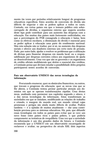 mento (às vezes por períodos relativamente longos) de programas
educativos específicos. Estes acordos de conversão de dívida são
difíceis de negociar e não se podem aplicar a todos os casos.
Contudo, em certos países em que o tesouro público está sobrecarregado de dívidas, o organismo externo que negocia acordos
deste tipo pode contribuir para um aumento das despesas com a
educação. Em muitos dos países mais fortemente endividados, em
que a percentagem do PNB consagrada à educação é baixa, bem
como os efetivos escolares, a diminuição da dívida é essencial para
se poder aplicar à educação uma parte do rendimento nacional.
Mas esta solução não se traduz, por si só, no aumento das despesas
sociais e oferece aos doadores externos um certo meio de pressão.
Pode, por outro lado, ajudar a resolver os problemas que a utilização
de divisas para financiar despesas em moeda local, ou a responsabilização por despesas correntes coloca aos organismos de ajuda
ao desenvolvimento. Uma vez que são os governos e os organismos
de crédito oficiais multilaterais que detêm o essencial dos créditos,
a Comissão pensa que deviam estudar a possibilidade deles próprios
participarem nestes acordos de conversão.
Para um observatório UNESCO das novas tecnologias da
informação
Procurando enumerar, quer os obstáculos financeiros, ou outros,
que travam o progresso da educação, quer as novas vias que se
lhe abrem, a Comissão tentou prestar particular atenção aos domínios em que se operam transformações rápidas. Uma destas
áreas, analisada com pormenor nos capítulos segundo e oitavo, é
a das novas tecnologias da informação. Estas transformam as
sociedades em que se instalam, modificando as relações de trabalho
e criando, à margem do mundo real, um mundo virtual cujas
promessas e perigos são ainda muito difíceis de avaliar. Podem
também — é a opinião de muitos atualmente — dar uma contribuição preciosa para os sistemas educativos. Há, pois, que difundir
essas tecnologias em todos os países para evitar que se cave um
novo fosso entre países ricos e países pobres, o que poderia
comprometer as tentativas de reequilíbrio. Uma vez que a sociedade
da informação é um dos grandes dados do futuro, a Comissão
recomenda que a UNESCO crie um observatório encarregado de
esclarecer e avaliar, na perspectiva do século XXI, dois aspectos
200

 