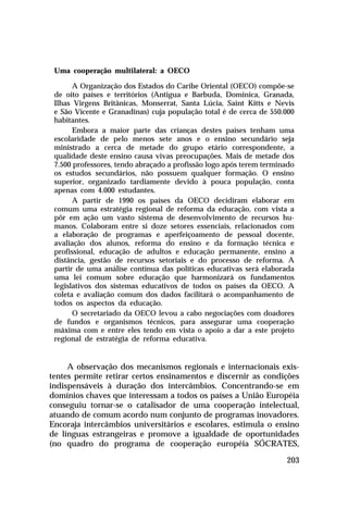 Uma cooperação multilateral: a OECO
A Organização dos Estados do Caribe Oriental (OECO) compõe-se
de oito países e territórios (Antigua e Barbuda, Dominica, Granada,
Ilhas Virgens Britânicas, Monserrat, Santa Lúcia, Saint Kitts e Nevis
e São Vicente e Granadinas) cuja população total é de cerca de 550.000
habitantes.
Embora a maior parte das crianças destes países tenham uma
escolaridade de pelo menos sete anos e o ensino secundário seja
ministrado a cerca de metade do grupo etário correspondente, a
qualidade deste ensino causa vivas preocupações. Mais de metade dos
7.500 professores, tendo abraçado a profissão logo após terem terminado
os estudos secundários, não possuem qualquer formação. O ensino
superior, organizado tardiamente devido à pouca população, conta
apenas com 4.000 estudantes.
A partir de 1990 os países da OECO decidiram elaborar em
comum uma estratégia regional de reforma da educação, com vista a
pôr em ação um vasto sistema de desenvolvimento de recursos humanos. Colaboram entre si doze setores essenciais, relacionados com
a elaboração de programas e aperfeiçoamento de pessoal docente,
avaliação dos alunos, reforma do ensino e da formação técnica e
profissional, educação de adultos e educação permanente, ensino a
distância, gestão de recursos setoriais e do processo de reforma. A
partir de uma análise contínua das políticas educativas será elaborada
uma lei comum sobre educação que harmonizará os fundamentos
legislativos dos sistemas educativos de todos os países da OECO. A
coleta e avaliação comum dos dados facilitará o acompanhamento de
todos os aspectos da educação.
O secretariado da OECO levou a cabo negociações com doadores
de fundos e organismos técnicos, para assegurar uma cooperação
máxima com e entre eles tendo em vista o apoio a dar a este projeto
regional de estratégia de reforma educativa.

A observação dos mecanismos regionais e internacionais existentes permite retirar certos ensinamentos e discernir as condições
indispensáveis à duração dos intercâmbios. Concentrando-se em
domínios chaves que interessam a todos os países a União Européia
conseguiu tornar-se o catalisador de uma cooperação intelectual,
atuando de comum acordo num conjunto de programas inovadores.
Encoraja intercâmbios universitários e escolares, estimula o ensino
de línguas estrangeiras e promove a igualdade de oportunidades
(no quadro do programa de cooperação européia SÓCRATES,
203

 