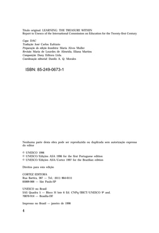 Título original: LEARNING: THE TREASURE WITHIN
Report to Unesco of the International Commission on Education for the Twenty-first Century
Capa: DAC
Tradução: José Carlos Eufrázio
Preparação da edição brasileira: Maria Alves Muller
Revisão: Maria de Lourdes de Almeida, Eliana Martins
Composição: Dany Editora Ltda.
Coordenação editorial: Danilo A. Q. Morales

ISBN: 85-249-0673-1

Nenhuma parte desta obra pode ser reproduzida ou duplicada sem autorização expressa
do editor
© UNESCO 1996
© UNESCO/Edições ASA 1996 for the first Portuguese edition
© UNESCO/Edições ASA/Cortez 1997 for the Brazilian edition
Direitos para esta edição
CORTEZ EDITORA
Rua Bartira, 387 — Tel.: (011) 864-0111
05009-000 — São Paulo-SP
UNESCO no Brasil
SAS Quadra 5 — Bloco H lote 6 Ed. CNPq/IBICT/UNESCO 9º and.
70070-914 — Brasília-DF
Impresso no Brasil — janeiro de 1998

4

 