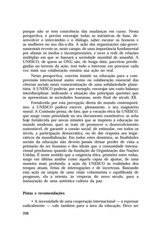 porque não se tem consciência das mudanças em curso. Nesta
perspectiva, é preciso encorajar todas as iniciativas de base, desenvolver o intercâmbio e o diálogo, saber escutar os homens e
as mulheres no seu dia-a-dia. A ação das organizações não-governamentais reveste-se, neste campo, de uma importância fundamental
por afastar os medos e incompreensões, e tecer a rede de relações
múltiplas em que se baseará a sociedade mundial de amanhã. A
UNESCO, de quem as ONG são, de longa data, parceiras privilegiadas no terreno da ação, tem todo o interesse em procurar cada
vez mais sua colaboração enraiza sua ação no real.
Nesta perspectiva, convém insistir na educação para a compreensão internacional assim como na colaboração essencial das
ciências sociais nesta conscientização de uma solidariedade planetária. A UNESCO poderia, por exemplo, encorajar um vasto balanço
interdisciplinar, indicando a situação das principais questões que
se apresentam às sociedades humanas, neste final do século XX.
Fortalecida por esta percepção direta do mundo contemporâneo, a UNESCO poderá exercer, plenamente, o seu magistério
moral. A Comissão pensa, de fato, que a vocação ética da UNESCO,
que surge como prioridade no seu documento constitutivo, se acha
hoje fortalecida por novas missões que se impõem à educação no
mundo moderno, quer se trate de promover o desenvolvimento
sustentável, de garantir a coesão social, de estimular, em todos os
níveis, a participação democrática, ou de dar resposta aos imperativos da mundialização. Em todos estes domínios, as finalidades
sociais da educação não devem jamais deixar perder de vista a
primazia do ser humano e dos ideais que a comunidade internacional proclamou quando da fundação da Organização das Nações
Unidas. É neste sentido que a exigência ética, primeira entre todas,
surge em última análise como aquela capaz de ajustar, de uma
maneira mais profunda, a ação da UNESCO às realidades dos
tempos atuais, feitas de interrogações e de incertezas. Baseando
esta ação na utopia de uma visão voluntarista e equilibrada de
progresso, ela a orienta, às vésperas do novo século, para a
instauração de uma autêntica cultura da paz.
Pistas e recomendações
• A necessidade de uma cooperação internacional — a repensar
radicalmente — vale também para a área da educação. Deve ser
208

 