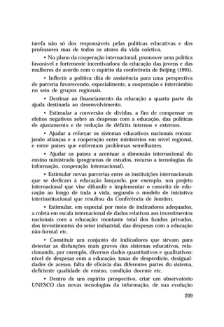 tarefa não só dos responsáveis pelas políticas educativas e dos
professores mas de todos os atores da vida coletiva.
• No plano da cooperação internacional, promover uma política
favorável e fortemente incentivadora da educação das jovens e das
mulheres de acordo com o espírito da conferência de Beijing (1995).
• Inflectir a política dita de assistência para uma perspectiva
de parceria favorecendo, especialmente, a cooperação e intercâmbio
no seio de grupos regionais.
• Destinar ao financiamento da educação a quarta parte da
ajuda destinada ao desenvolvimento.
• Estimular a conversão de dívidas, a fim de compensar os
efeitos negativos sobre as despesas com a educação, das políticas
de ajustamento e de redução de déficits internos e externos.
• Ajudar a reforçar os sistemas educativos nacionais encorajando alianças e a cooperação entre ministérios em nível regional,
e entre países que enfrentam problemas semelhantes.
• Ajudar os países a acentuar a dimensão internacional do
ensino ministrado (programas de estudos, recurso a tecnologias da
informação, cooperação internacional).
• Estimular novas parcerias entre as instituições internacionais
que se dedicam à educação lançando, por exemplo, um projeto
internacional que vise difundir e implementar o conceito de educação ao longo de toda a vida, segundo o modelo de iniciativa
interinstitucional que resultou da Conferência de Jomtien.
• Estimular, em especial por meio de indicadores adequados,
a coleta em escala internacional de dados relativos aos investimentos
nacionais com a educação: montante total dos fundos privados,
dos investimentos do setor industrial, das despesas com a educação
não-formal etc.
• Constituir um conjunto de indicadores que sirvam para
detectar as disfunções mais graves dos sistemas educativos, relacionando, por exemplo, diversos dados quantitativos e qualitativos:
nível de despesas com a educação, taxas de desperdício, desigualdades de acesso, falta de eficácia das diferentes partes do sistema,
deficiente qualidade de ensino, condição docente etc.
• Dentro de um espírito prospectivo, criar um observatório
UNESCO das novas tecnologias da informação, de sua evolução
209

 