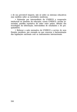 e de seu previsível impacto, não só sobre os sistemas educativos
mas também sobre as sociedades modernas.
• Estimular por intermediário da UNESCO a cooperação
intelectual no domínio da educação: cursos UNESCO, escolas associadas, partilha equitativa do saber entre países, difusão das
tecnologias da informação, intercâmbios de estudantes e de pesquisadores.
• Reforçar a ação normativa da UNESCO a serviço de seus
Estados membros, por exemplo no que concerne à harmonização
das legislações nacionais com os instrumentos internacionais.

210

 