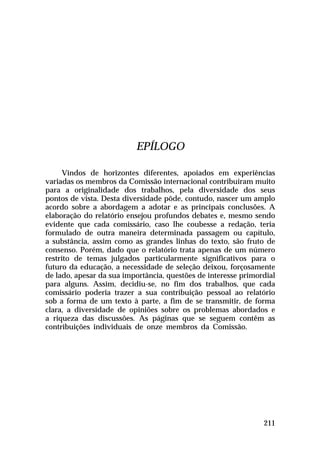 EPÍLOGO
Vindos de horizontes diferentes, apoiados em experiências
variadas os membros da Comissão internacional contribuíram muito
para a originalidade dos trabalhos, pela diversidade dos seus
pontos de vista. Desta diversidade pôde, contudo, nascer um amplo
acordo sobre a abordagem a adotar e as principais conclusões. A
elaboração do relatório ensejou profundos debates e, mesmo sendo
evidente que cada comissário, caso lhe coubesse a redação, teria
formulado de outra maneira determinada passagem ou capítulo,
a substância, assim como as grandes linhas do texto, são fruto de
consenso. Porém, dado que o relatório trata apenas de um número
restrito de temas julgados particularmente significativos para o
futuro da educação, a necessidade de seleção deixou, forçosamente
de lado, apesar da sua importância, questões de interesse primordial
para alguns. Assim, decidiu-se, no fim dos trabalhos, que cada
comissário poderia trazer a sua contribuição pessoal ao relatório
sob a forma de um texto à parte, a fim de se transmitir, de forma
clara, a diversidade de opiniões sobre os problemas abordados e
a riqueza das discussões. As páginas que se seguem contêm as
contribuições individuais de onze membros da Comissão.

211

 