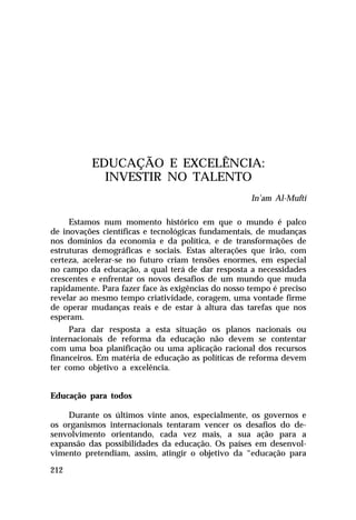 EDUCAÇÃO E EXCELÊNCIA:
INVESTIR NO TALENTO
In’am Al-Mufti
Estamos num momento histórico em que o mundo é palco
de inovações científicas e tecnológicas fundamentais, de mudanças
nos domínios da economia e da política, e de transformações de
estruturas demográficas e sociais. Estas alterações que irão, com
certeza, acelerar-se no futuro criam tensões enormes, em especial
no campo da educação, a qual terá de dar resposta a necessidades
crescentes e enfrentar os novos desafios de um mundo que muda
rapidamente. Para fazer face às exigências do nosso tempo é preciso
revelar ao mesmo tempo criatividade, coragem, uma vontade firme
de operar mudanças reais e de estar à altura das tarefas que nos
esperam.
Para dar resposta a esta situação os planos nacionais ou
internacionais de reforma da educação não devem se contentar
com uma boa planificação ou uma aplicação racional dos recursos
financeiros. Em matéria de educação as políticas de reforma devem
ter como objetivo a excelência.
Educação para todos
Durante os últimos vinte anos, especialmente, os governos e
os organismos internacionais tentaram vencer os desafios do desenvolvimento orientando, cada vez mais, a sua ação para a
expansão das possibilidades da educação. Os países em desenvolvimento pretendiam, assim, atingir o objetivo da “educação para
212

 