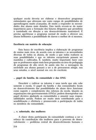 qualquer escola deveria ser elaborar e desenvolver programas
estimulantes que ofereçam um vasto campo de possibilidades de
aprendizagens muito avançadas, de modo a responder às necessidades dos alunos mais dotados. Esta tarefa reveste-se da maior
importância para a formação dos futuros dirigentes que presidirão
à caminhada em direção a um desenvolvimento sustentável. É
preciso aperfeiçoar o programa normal de modo a oferecer aos
alunos brilhantes a possibilidade de darem o melhor de si mesmos.
Excelência em matéria de educação
Esta busca de excelência implica a elaboração de programas
de ensino mais ricos, de acordo com os talentos e as necessidades
diversas de todos os alunos, de modo a que todos realizem as
suas possibilidades e que os talentos excepcionais possam ser
mantidos e cultivados. É, também, muito importante fazer com
que os professores sejam mais bem preparados na área da pedagogia
de programas de alto nível. Se assim não for, a mensagem da
sociedade aos alunos passará a ser a de procurarem atingir, nos
seus estudos, o nível normal em vez do excelente.
... papel da família, da comunidade e das ONG
Descobrir e cultivar os talentos é uma tarefa que não cabe
somente à escola. O papel da família e das comunidades locais
no desenvolvimento das possibilidades do aluno deve funcionar
como suporte e complemento dos esforços da escola. Quanto às
organizações não-governamentais (ONGs), podem desempenhar um
papel decisivo ajudando as comunidades a assumir suas responsabilidades sociais. Podem ser muito úteis contribuindo para a
sensibilização e eficiência e promovendo a participação de todos
os membros da comunidade.
... e, sobretudo, das mulheres
A chave desta participação da comunidade continua a ser o
reforço da contribuição das mulheres para o processo de desenvolvimento — problema central do desenvolvimento humano e
214

 