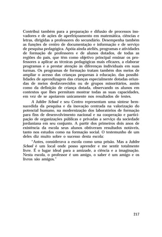 Contribui também para a preparação e difusão de processos inovadores e de ações de aperfeiçoamento em matemática, ciências e
letras, dirigidas a professores do secundário. Desempenha também
as funções de centro de documentação e informação e de serviço
de pesquisa pedagógica. Apóia ainda ateliês, programas e atividades
de formação de professores e de alunos dotados, de todas as
regiões do país, que têm como objetivo principal ensinar os professores a aplicar as técnicas pedagógicas mais eficazes, a elaborar
programas e a prestar atenção às diferenças individuais em suas
turmas. Os programas de formação tratam também dos meios de
ampliar o acesso das crianças pequenas à educação, das possibilidades de aprendizagem das crianças especialmente dotadas oriundas de meios desfavorecidos ou de grupos minoritários, assim
como da definição de criança dotada, observando os alunos em
contextos que lhes permitam mostrar todas as suas capacidades,
em vez de se apoiarem unicamente nos resultados de testes.
A Jubilee School e seu Centro representam uma síntese bemsucedida da pesquisa e da inovação centrada na valorização do
potencial humano, na modernização dos laboratórios de formação
para fins de desenvolvimento nacional e na cooperação e participação de organizações públicas e privadas a serviço da sociedade
jordaniana em seu conjunto. A partir dos primeiros dois anos de
existência da escola seus alunos obtiveram resultados notáveis,
tanto nos estudos como na formação social. O testemunho de um
deles diz muito sobre o sucesso desta escola:
“Antes, considerava a escola como uma prisão. Mas a Jubilee
School é um local onde posso aprender e me sentir totalmente
livre. É o lugar ideal para a amizade, a ciência e a imaginação.
Nesta escola, o professor é um amigo, o saber é um amigo e os
livros são amigos.”

217

 