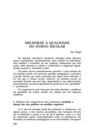 MELHORAR A QUALIDADE
DO ENSINO ESCOLAR
Isao Amagi
Os sistemas educativos modernos adotados pelos diversos
países contribuíram, profundamente, para moldar os indivíduos,
mas também a sociedade no seu conjunto. Exatamente por esta
razão, estão expostos a críticas e submetidos a exigências injustificadas quando a sociedade evolui.
Os países devem periodicamente proceder a uma reforma do
seu sistema escolar, em nível dos métodos pedagógicos, conteúdos
e gestão. Porém, por mais avançadas que sejam essas reformas, é
de crer que o ensino escolar conserve, no próximo século, as
principais funções que tem hoje, dependendo a sua sobrevivência,
essencialmente, da nossa capacidade de preservar a sua “qualidade”
e “pertinência”.
Os responsáveis pela educação deveriam abordar o problema
da qualidade do ensino escolar em relação aos três aspectos
seguintes:
I. Melhoria das competências dos professores, mediante a
adoção das seis políticas ou medidas seguintes:
1) O nível de formação inicial dos professores é, atualmente, em
alguns países, o dos estudos secundários; esta formação deveria
ser revalorizada e passar a ser de nível superior, como é o caso
de numerosos países industrializados onde os professores são
formados em institutos pedagógicos ou na universidade. Em alguns
218

 