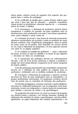 destes países, existem cursos do segundo ciclo superior que preparam para o ensino da pedagogia.
2) Os certificados de aptidão para o ensino deviam indicar para
que nível e para que tipo de educação — primário, secundário,
ensino técnico ou profissional, educação especial etc. — a formação
inicial do titular o habilita.
3) O recrutamento e a destinação de professores deviam deixar
transparecer o cuidado em garantir um justo equilíbrio entre as
diversas áreas, entre professores com mais e com menos experiência,
entre zonas urbanas e zonas rurais etc.
4) A formação em serviço é uma forma de educação permanente
altamente recomendada, por permitir a todos os membros do corpo
docente melhorar suas competências pedagógicas, tanto no plano
da teoria como no da prática. Esta formação em serviço deverá
ter em conta a elaboração de programas e os seus aspectos conexos
(ver parte II, na página seguinte).
5) As condições de trabalho dos professores — como a dimensão
da turma, as horas ou dias de trabalho e os meios de que dispõem
— deveriam ser tidas em consideração.
6) A remuneração dos professores deveria ser suficientemente
elevada, a fim de levar jovens talentosos a abraçar a profissão e
atingir um nível razoavelmente comparável ao de outras categorias
da função pública.
Uma das principais preocupações das autoridades competentes
deveria ser a definição de uma política de conjunto para os
professores, combinada com as medidas acabadas de mencionar.
II. Concepção e elaboração de programas e aspectos conexos:
deveriam ser fruto de uma colaboração entre as autoridades e os
grupos profissionais interessados. Os programas escolares devem
estar de acordo com os conteúdos de formação dos professores.
Os métodos pedagógicos, manuais, materiais e apoios didáticos,
deveriam ser elaborados juntamente com os programas. Seria bom,
sobretudo, recorrer ao computador e a outros meios de comunicação
para facilitar o processo de ensino e de aprendizagem.
Os programas deveriam levar em conta os avanços da pesquisa
em ciências exatas e naturais e em ciências humanas. Quando da
elaboração dos métodos de ensino e aprendizagem, conviria refletir,
igualmente, no papel importante dos estudos experimentais e na
219

 